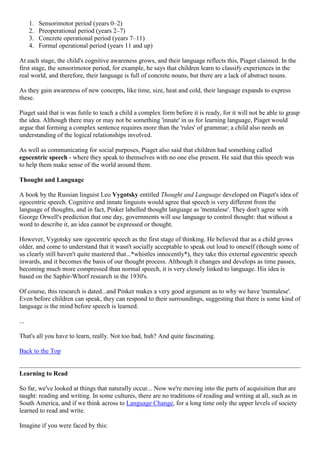 1. Sensorimotor period (years 0–2)
2. Preoperational period (years 2–7)
3. Concrete operational period (years 7–11)
4. Formal operational period (years 11 and up)
At each stage, the child's cognitive awareness grows, and their language reflects this, Piaget claimed. In the
first stage, the sensorimotor period, for example, he says that children learn to classify experiences in the
real world, and therefore, their language is full of concrete nouns, but there are a lack of abstract nouns.
As they gain awareness of new concepts, like time, size, heat and cold, their language expands to express
these.
Piaget said that is was futile to teach a child a complex form before it is ready, for it will not be able to grasp
the idea. Although there may or may not be something 'innate' in us for learning language, Piaget would
argue that forming a complex sentence requires more than the 'rules' of grammar; a child also needs an
understanding of the logical relationships involved.
As well as communicating for social purposes, Piaget also said that children had something called
egocentric speech - where they speak to themselves with no one else present. He said that this speech was
to help them make sense of the world around them.
Thought and Language
A book by the Russian linguist Leo Vygotsky entitled Thought and Language developed on Piaget's idea of
egocentric speech. Cognitive and innate linguists would agree that speech is very different from the
language of thoughts, and in fact, Pinker labelled thought language as 'mentalese'. They don't agree with
George Orwell's prediction that one day, governments will use language to control thought: that without a
word to describe it, an idea cannot be expressed or thought.
However, Vygotsky saw egocentric speech as the first stage of thinking. He believed that as a child grows
older, and come to understand that it wasn't socially acceptable to speak out loud to oneself (though some of
us clearly still haven't quite mastered that...*whistles innocently*), they take this external egocentric speech
inwards, and it becomes the basis of our thought process. Although it changes and develops as time passes,
becoming much more compressed than normal speech, it is very closely linked to language. His idea is
based on the Saphir-Whorf research in the 1930's.
Of course, this research is dated...and Pinker makes a very good argument as to why we have 'mentalese'.
Even before children can speak, they can respond to their surroundings, suggesting that there is some kind of
language is the mind before speech is learned.
...
That's all you have to learn, really. Not too bad, huh? And quite fascinating.
Back to the Top
Learning to Read
So far, we've looked at things that naturally occur... Now we're moving into the parts of acquisition that are
taught: reading and writing. In some cultures, there are no traditions of reading and writing at all, such as in
South America, and if we think across to Language Change, for a long time only the upper levels of society
learned to read and write.
Imagine if you were faced by this:
 
