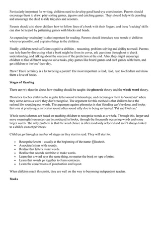Particularly important for writing, children need to develop good hand-eye coordination. Parents should
encourage them to draw, play sorting games, jigsaws and catching games. They should help with crawling
and encourage the child to ride tricycles and scooters.
Parents should also show children how to follow lines of a book with their fingers, and these 'tracking' skills
can also be helped by patterning games with blocks and beads.
An expanding vocabulary is also important for reading. Parents should introduce new words to children
wherever possible, and explains things to the children.
Finally, children need sufficient cognitive abilities - reasoning, problem solving and ability to recall. Parents
can help here by discussing what a book might be from its cover, ask questions throughout to check
understanding, and talking about the success of the prediction at the end. Also, they might encourage
children to find different ways to solve tasks, play games like board games and card games with them, and
get children to 'review' their day.
Phew! There certainly is a lot to being a parent! The most important is read, read, read to children and show
them a love of books.
Stages of Reading
There are two theories about how reading should be taught: the phonetic theory and the whole word theory.
Phonetics teaches children the regular letter-sound relationships, and encourages them to 'sound out' when
they come across a word they don't recognise. The argument for this method is that children have the
rational for sounding out words. The argument against phonetics is that blending can't be done, and books
that aim at practising a particular sound often sound silly due to being so limited: 'Pat and Dad ran.'
Whole word schemes are based on teaching children to recognise words as a whole. Through this, larger and
more meaningful sentences can be produced in books, through the frequently occurring words and some
larger words. The only problem is that the word choice is often randomly selected and aren't always linked
to a child's own experiences.
Children go through a number of stages as they start to read. They will start to:
Recognise letters - usually at the beginning of the name: Elizabeth.
Associate letters with sounds.
Realise that letters make words.
Realise that sounds combine to make words.
Learn that a word says the same thing, no matter the book or type of print.
Learn that words go together to form sentences.
Learn the conventions of punctuation and layout.
When children reach this point, they are well on the way to becoming independent readers.
Books
 