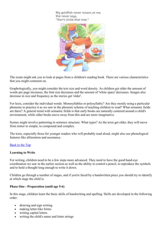 The exam might ask you to look at pages from a children's reading book. There are various characteristics
that you might comment on.
Graphologically, you might consider the text size and word density. As children get older the amount of
words per page increases, the font size decreases and the amount of 'white space' decreases. Images also
decrease in size and frequency as the stories get 'older'.
For lexis, consider the individual words. Monosyllables or polysyllabic? Are they mostly using a particular
phoneme to practice it as we saw in the phonetic scheme of teaching children to read? What semantic fields
are there? A general trend with semantic fields is that early books are naturally centered around a child's
environment, while older books move away from this and are more imaginative.
Syntax might involve patterning in sentence structure. What types? As the texts get older, they will move
from minor to simple, to compound and complex.
The texts, especially those for younger readers who will probably read aloud, might also use phonological
features like alliteration and assonance.
Back to the Top
Learning to Write
For writing, children need to be a few steps more advanced. They need to have the good hand-eye
coordination we saw in the earlier section as well as the ability to control a pencil, to reproduce the symbols
and to hold a thought long enough to write it down.
Children go through a number of stages, and if you're faced by a handwritten piece you should try to identify
at which stage the child is.
Phase One - Preparation (until age 5-6)
In this stage, children learn the basic skills of handwriting and spelling. Skills are developed in the following
order:
drawing and sign writing
making letter-like forms
writing capital letters
writing the child's name and letter strings
 