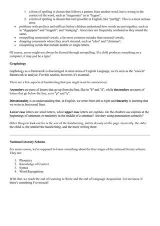 1. a form of spelling is chosen that follows a pattern from another word, but is wrong in the
context of the word, such as "nessessary" as in "lesson",
2. a form of spelling is chosen that isn't possible in English, like "perfikt". This is a more serious
error.
problems with prefixes and suffixes before children understand how words are put together, such as
in "dissappear" and "mispelt", and "makeing". Ance/ence are frequently confused as they sound the
same,
misspelling unstressed vowels, a far more common mistake than stressed vowels,
dropping consonants where they aren't stressed, such as "ofen" and "chrismas",
misspelling words that include double or single letters.
Of course, errors might not always be formed through misspelling. If a child produces something on a
computer, it may just be a typo!
Graphology
Gaphology as a framework is discouraged in most areas of English Language, as it's seen as the "easiest"
framework to analyse. For this section, however, it's essential.
There are a few aspects of handwriting that you might want to comment on.
Ascenders are parts of letters that go up from the line, like in "b" and "d", while descenders are parts of
letters that go below the line, as in "p" and "q".
Directionality is an understanding that, in English, we write from left to right and linearity is learning that
we write in horizontal lines.
Lower case letters are small letters, while upper case letters are capitals. Do the children use capitals at the
beginnings of sentences or randomly in the middle of a sentence? Are they using punctuation correctly?
Other things to look out for is the size of the handwriting, and its density on the page. Generally, the older
the child is, the smaller the handwriting, and the more writing there.
National Literary Scheme
For some reason, we're supposed to know something about the four stages of the national literary scheme.
They are:
1. Phonetics
2. Knowledge of Context
3. Syntax
4. Word Recognition
With that, we reach the end of Learning to Write and the end of Language Acquisition. Let me know if
there's something I've missed!
 