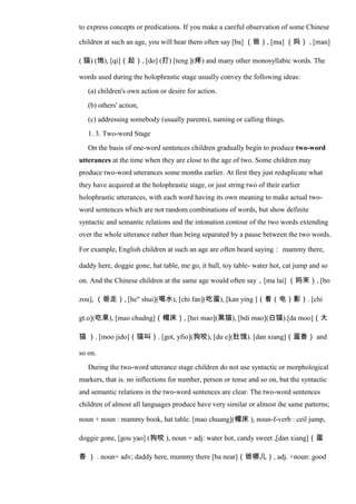 to express concepts or predications. If you make a careful observation of some Chinese
children at such an age, you will hear them often say [ba] （爸）, [ma] （妈） , [man]
( 猫) (饱), [qi]（起）, [do] (打) [teng ](疼) and many other monosyllabic words. The
words used during the holophrastic stage usually convey the following ideas:
(a) children's own action or desire for action.
(b) others' action,
(c) addressing somebody (usually parents), naming or calling things.
1. 3. Two-word Stage
On the basis of one-word sentences children gradually begin to produce two-word
utterances at the time when they are close to the age of two. Some children may
produce two-word utterances some months earlier. At first they just reduplicate what
they have acquired at the holophrastic stage, or just string two of their earlier
holophrastic utterances, with each word having its own meaning to make actual two-
word sentences which are not random combinations of words, but show definite
syntactic and semantic relations and the intonation contour of the two words extending
over the whole utterance rather than being separated by a pause between the two words.
For example, English children at such an age are often beard saying： mammy there,
daddy here, doggie gone, hat table, me go, it ball, toy table- water hot, cat jump and so
on. And the Chinese children at the same age would often say，[ma lai] （妈来）, [bo
zou], （爸走）, [he" shui](喝水), [chi fan](吃蛋), [kan ying ]（看（电）影）. [chi
gt.o](吃果), [mao chudng]（帽床）, [hei mao](黑猫), [bdi mao](白猫).[da moo]（大
猫 ）. [moo jido]（猫叫）. [got, yfio](狗咬), [du e](肚饿). [dan xiang]（蛋香） and
so on.
During the two-word utterance stage children do not use syntactic or morphological
markers, that is. no inflections for number, person or tense and so on, but the syntactic
and semantic relations in the two-word sentences are clear. The two-word sentences
children of almost all languages produce have very similar or almost ihe same patterns;
noun + noun : mammy book, hat tahle. [mao chuang](帽床 ), noun-f-verb : ceil jump,
doggie gone, [gou yao] (狗咬 ), noun + adj: water hot, candy sweet ,[dan xiang]（蛋
香 ） . noun+ adv; daddy here, mummy there [ba near]（爸哪儿）, adj. +noun: good
 