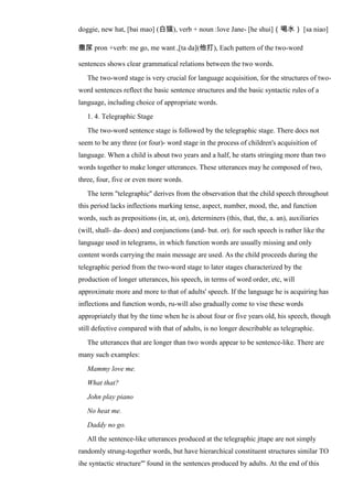 doggie, new hat, [bai mao] (白猫), verb + noun :love Jane- [he shui]（喝水） [sa niao]
撒尿 pron +verb: me go, me want ,[ta da](他打), Each pattern of the two-word
sentences shows clear grammatical relations between the two words.
The two-word stage is very crucial for language acquisition, for the structures of two-
word sentences reflect the basic sentence structures and the basic syntactic rules of a
language, including choice of appropriate words.
1. 4. Telegraphic Stage
The two-word sentence stage is followed by the telegraphic stage. There docs not
seem to be any three (or four)- word stage in the process of children's acquisition of
language. When a child is about two years and a half, he starts stringing more than two
words together to make longer utterances. These utterances may he composed of two,
three, four, five or even more words.
The term "telegraphic'' derives from the observation that the child speech throughout
this period lacks inflections marking tense, aspect, number, mood, the, and function
words, such as prepositions (in, at, on), determiners (this, that, the, a. an), auxiliaries
(will, shall- da- does) and conjunctions (and- but. or). for such speech is rather like the
language used in telegrams, in which function words are usually missing and only
content words carrying the main message are used. As the child proceeds during the
telegraphic period from the two-word stage to later stages characterized by the
production of longer utterances, his speech, in terms of word order, etc, will
approximate more and more to that of adults' speech. If the language he is acquiring has
inflections and function words, ru-will also gradually come to vise these words
appropriately that by the time when he is about four or five years old, his speech, though
still defective compared with that of adults, is no longer describable as telegraphic.
The utterances that are longer than two words appear to be sentence-like. There are
many such examples:
Mammy love me.
What that?
John play piano
No heat me.
Daddy no go.
All the sentence-like utterances produced at the telegraphic jttape are not simply
randomly strung-together words, but have hierarchical constituent structures similar TO
ihe syntactic structure"' found in the sentences produced by adults. At the end of this
 
