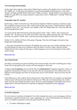 Two-word stage (18-24 months)
As the stage's name suggests, at this period, children begin to string words together into two word utterances
like "Daddy run". At this stage, their utterances are quite understandable and grammatical - in the earlier
example, it's highly probable that the child means "Daddy is running". Though unable to form questions yet,
children are quite able to use rising intonation to express them, such as "Daddy gone?" meaning "Where has
Daddy gone?"
Telegraphic stage (24+ months)
By this stage, a child is well on the way with speech development. Children's utterances sometimes sounds
like a telegraph, missing out lesser ‗glue‘ words, and giving the stage its name. Simple utterances might be
completely correct, like: ―Lucy likes tea‖ and ―Daddy is tired‖ but ―Daddy home now‖ shows the child still
has some progression to make.
At 2-years-old, the child will learn his or her first question words, ―what,‖ ―where,‖ and, of course, the
dreaded ―why‖. By three-years, the child will be able to utter more sophisticated questions, like ―Why‘d you
never buy me a guitar?‖ and the ‗glue‘ words they previously dropped are much more frequent.
Finally, by five, children will have a firm grasp of language. They may still struggle with passive tense,
though quite understandably.
... when you're presented with a transcript, it'll probably give you the age of any children speaking. One of
the useful things to be able to do is categorise where the child is in terms of stages, and also consider
whether they're at the 'average' for their age, or if their language is more or less developed. So this stuff is
useful to learn!
Back to the Top
The Critical Period
The Stages of Acquisition are great for children who develop normally, but what if something goes wrong?
If they miss the age guides given, can they still learn language at a later age?
A linguist called Lenneberg came up with the idea of a critical period for language acquisition. Today, we
accept this critical period to be up to seven years old. After the critical period is over, children find it very
difficult to learn language, and if they do succeed, their success will be limited - they'll never have the full
mastery.
Feral children give us the evidence for the critical period. A girl called Genie, for example, was imprisoned
without contact with anyone by her father for thirteen years. When she was found and freed, she couldn't
speak. Over the years, though she began to learn, she never mastered language. Feral children also seem to
suggest both a LAD and interaction are important in language development (see later Theorists).
Back to the Top
Lexical Developments
We never stop our vocabulary development. Even while studying this course, your own language will have
increased by a significant amount: lexis, syntax, graphology, etc... (all of which should be very familiar by
now!). For children's acquisition of lexis, the general trend looks like this:
12 months: Child begins to speak.
 