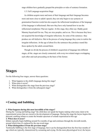 stage children have gradually grasped the principles or rules of sentence formation.
1.5. Full Language-acquisition Stage
As children acquire more and more of their language and their language becomes
more and more close to adults' speech, they not only begin to use syntactic or
grammatical function words but also acquire the inflectional morphemes of the language
(if the language is inflectional). But now they have only learned how to use the
inflectional morphemes That are regular. At this stage, they often say: Daddy good.
Mammy bayed atoll for me, They arc nice peoples, and so on. This is because they have
not acquired the knowledge of irregular inflections. So some of the sentence;- they
produce are still defective. But in the process of using language they come to realize ihe
irregular inflections. At the age of about five the sentences they produce sound like
those spoken by the adults around them.
Though we divide the process of children's acquisition of language into different
stages, all the. stages are closely connected, with every two related stages overlapping
each other and each proceeding on the basis of the former.
Stages
For the following four stages, answer these questions:
1. What happens to the child's language during this stage?
2. When does it occur?
3. What distinguishes this stage from the previous stage?
4. What distinguishes it from the subsequent stage?
• Cooing and babbling
1. What happens during this most incredible of the stages?
During the "cooing and balling stage" the child does not speak but begins making what some claim to be
experminetal noises that are crucial to the development of language. During this stage the larynx begins this
descend, enabling infants to create the broader spectrum of sounds experienced at this age
2. When does it occur?
Infants typically begin babbling around five months of age and continues through the eleventh month,
around which time it's replaced by the one-word stage.
3. What distinguishes it from the previous stage?
Technically babbling is the first stage of language, but it can be distinguished from the first four months of
age which are typically characterized by screaming and crying. On the more physiological level, the larynx
 