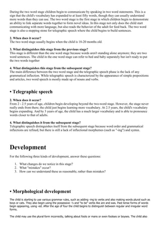 During the two word stage children begin to communicate by speaking in two word statements. This is a
sign that the child's vocabulary has expanded to at least fifty words, though they can usually understand
more words than they can use. The two word stage is the first stage in which children begin to demonstrate
an ability to link separate words together to form novel ideas. In this stage not only does the child start
communicating with more language, but also reads the behavior of the adult for feed back. The two word
stage is also a stepping stone for telegraphic speech where the child begins to build sentences.
2. When does it occur?
The two word stage usually begins when the child is 18-20 months old.
3. What distinguishes this stage from the previous stage?
This stage is different than the one word stage because words aren't standing alone anymore; they are two
word sentences. The child in the one word stage can refer to bed and baby separately but isn't ready to put
the two words together
4. What distinguishes this stage from the subsequent stage?
The main difference between the two word stage and the telegraphic speech phase is the lack of any
grammatical inflection. While telegraphic speech is characterized by the appearance of simple prepositions
and articles, two word speech is mostly made up of nouns and verbs.
• Telegraphic speech
2. When does it occur?
From 2 - 2.5 years of age, children begin developing beyond the two-word stage. However, the stage never
really ends from there; the child just begins learning more vocabulary. At 2.5 years, the child's vocabulary
begins expanding. And by 3 years of age, the child has a much larger vocabulary and is able to pronounce
words closer to that of adults.
4. What distinguishes it from the subsequent stage?
Telegraphic speech distinguishes itself from the subsequent stage because word order and grammatical
inflections are refined, but there is still a lack of inflectional morphemes (such as "-ing") and syntax.
Development
For the following three kinds of development, answer these questions:
1. What changes do we notice in this stage?
2. What "mistakes" occur?
3. How can we understand these as reasonable, rather than mistakes?
• Morphological development
The child is starting to use various grammar rules, such as adding -ing to verbs and also making words plural such as
boys or cats. They also begin using the possessive -'s and "to be" verbs like are and was. Past tense forms of words
begin appearing, using -ed. After the age of four the child begins to distinguish between regular and irregular word
forms.
The child may use the plural form incorrectly, talking about foots or mans or even footses or boyses. The child also
 