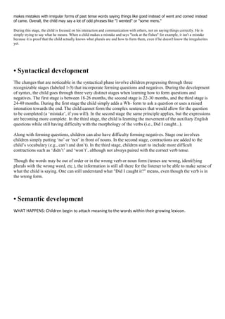 makes mistakes with irregular forms of past tense words saying things like goed instead of went and comed instead
of came. Overall, the child may say a lot of odd phrases like "I wented" or "some mens."
During this stage, the child is focused on his interaction and communication with others, not on saying things correctly. He is
simply trying to say what he means. When a child makes a mistake and says "look at the fishes" for example, it isn't a mistake
because it is proof that the child actually knows what plurals are and how to form them, even if he doesn't know the irregularites
yet.
• Syntactical development
The changes that are noticeable in the syntactical phase involve children progressing through three
recognizable stages (labeled 1-3) that incorporate forming questions and negatives. During the development
of syntax, the child goes through three very distinct stages when learning how to form questions and
negatives. The first stage is between 18-26 months, the second stage is 22-30 months, and the third stage is
24-40 months. During the first stage the child simply adds a Wh- form to ask a question or uses a raised
intonation towards the end. The child cannot form the complex sentences that would allow for the question
to be completed (a ‗mistake‘, if you will). In the second stage the same principle applies, but the expressions
are becoming more complete. In the third stage, the child is learning the movement of the auxiliary English
questions while still having difficulty with the morphology of the verbs (i.e., Did I caught...).
Along with forming questions, children can also have difficulty forming negatives. Stage one involves
children simply putting ‗no‘ or ‗not‘ in front of nouns. In the second stage, contractions are added to the
child‘s vocabulary (e.g., can‘t and don‘t). In the third stage, children start to include more difficult
contractions such as ‗didn‘t‘ and ‗won‘t‘, although not always paired with the correct verb tense.
Though the words may be out of order or in the wrong verb or noun form (tenses are wrong, identifying
plurals with the wrong word, etc.), the information is still all there for the listener to be able to make sense of
what the child is saying. One can still understand what "Did I caught it?" means, even though the verb is in
the wrong form.
• Semantic development
WHAT HAPPENS: Children begin to attach meaning to the words within their growing lexicon.
 