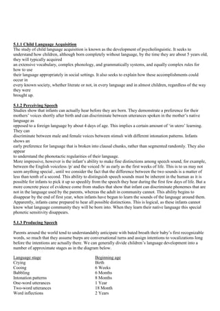 5.1.1 Child Language Acquisition
The study of child language acquisition is known as the development of psycholinguistic. It seeks to
understand how children, although born completely without language, by the time they are about 5 years old,
they will typically acquired
an extensive vocabulary, complex phonology, and grammatically systems, and equally complex rules for
how to use
their language appropriately in social settings. It also seeks to explain how these accomplishments could
occur in
every known society, whether literate or not, in every language and in almost children, regardless of the way
they were
brought up.
5.1.2 Perceiving Speech
Studies show that infants can actually hear before they are born. They demonstrate a preference for their
mothers‘ voices shortly after birth and can discriminate between utterances spoken in the mother‘s native
language as
opposed to a foreign language by about 4 days of age. This implies a certain amount of ‗in utero‘ learning.
They can
discriminate between male and female voices between stimuli with different intonation patterns. Infants
shows an
early preference for language that is broken into clausal chunks, rather than segmented randomly. They also
appear
to understand the phonotactic regularities of their language.
More impressive, however is the infant‘s ability to make fine distinctions among speech sound, for example,
between the English voiceless /p/ and the voiced /b/ as early as the first weeks of life. This is to us may not
seem anything special , until we consider the fact that the difference between the two sounds is a matter of
less than tenth of a second. This ability to distinguish speech sounds must be inherent in the human as it is
possible for infants to pick it up so speedily from the speech they hear during the first few days of life. But a
more concrete piece of evidence come from studies that show that infant can discriminate phonemes that are
not in the language used by the parents, whereas the adult in community cannot. This ability begins to
disappear by the end of first year, when infants have begun to learn the sounds of the language around them.
Apparently, infants came prepared to hear all possible distinctions. This is logical, as these infants cannot
know what language community they will be born into. When they learn their native language this special
phonetic sensitivity disappears.
5.1.3 Producing Speech
Parents around the world tend to understandably anticipate with bated breath their baby‘s first recognizable
words, so much that they assume burps are conversational turns and assign intentions to vocalizations long
before the intentions are actually there. We can generally divide children‘s language development into a
number of approximate stages as in the diagram below.
Language stage Beginning age
Crying Birth
Cooing 6 Weeks
Babbling 6 Months
Intonation patterns 8 Months
One-word utterances 1 Year
Two-word utterances 18 Month
Word inflections 2 Years
 