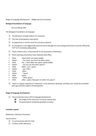 Stages of Language development- Małgorzata Szulc-Kurpaska
Biological foundations of language
Eric Lenneberg 1967
The Biological Foundations of Language
 The behaviour emerges before it is necessary.
 (The law of anticipatory maturation)
 Its appearance is not the result of a conscious decision.
 Its emergence is not triggered by external events (though the surrounding environment must be sufficiently
‘rich’ for it to develop adequately).
 There is likely to be a ‘critical period’ for the acquisition of behaviour.
 Direct teaching and practice have relatively little effect.
 Child: Want other one spoon daddy.
 Father: You mean, you want the other spoon.
 Child: Yes, I want other one spoon, please daddy.
 Father: Can you say ‘the other spoon’?
 Child: Other...one...spoon.
 Father: Say ‘other’.
 Child: Other
 Father: ‘spoon’
 Child: spoon.
 Father: ‘other spoon’.
 Child: other...spoon. Now give me other one spoon?
 There is a regular sequence of ‘milestones’ as the behaviour develops, and these can usually be correlated
with age and other aspects of development.
Stages of language development
 The incremental nature of first language development
 The length of the utterances increases step by step
 The grammatical complexity gradually increases
Caretaker speech
Motherese, Fatherese, Parentese
Two functions:
 To communicate with the child
 To direct child’s behaviour
 