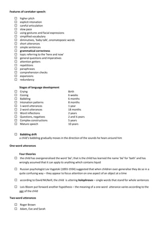 Features of caretaker speech:
 higher pitch
 explicit intonation
 careful articulation
 slow pace
 using gestures and facial expressions
 simplified vocabulary
 diminutives, 'baby talk', onomatopoeic words
 short utterances
 simple sentences
 grammatical correctness
 topic referring to the 'here and now'
 general questions and imperatives
 attention getters
 repetitions
 paraphrases
 comprehension checks
 expansions
 redundancy
Stages of language development
 Crying
 Cooing
 Babbling
 Intonation patterns
 1-word utterances
 2-word utterances
 Word inflections
 Questions, negatives
 Complex constructions
 Mature speech
Birth
6 weeks
6 months
8 months
1 year
18 months
2 years
2 and ¼ years
5 years
10 years
 Babbling drift
a child’s babbling gradually moves in the direction of the sounds he hears around him
One-word utterances
Four theories
 the child has overgeneralised the word ‘ba’; that is the child has learned the name ‘ba’ for ‘bath’ and has
wrongly assumed that it can apply to anything which contains liquid
 Russian psychologist Lev Vygotski (1893-1934) suggested that when children over-generalise they do so in a
quite confusing way – they appear to focus attention on one aspect of an object at a time
 according to David McNeill, the child is uttering holophrases – single words that stand for whole sentences
 Lois Bloom put forward another hypothesis – the meaning of a one-word utterance varies according to the
age of the child
Two-word utterances
 Roger Brown
 Adam, Eve and Sarah
 