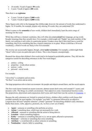 18 months: Vocab of approx 50 words.
2 years: Vocab of approx 200 words.
Then there is an explosion:
5 years: Vocab of approx 2,000 words.
7 years: Vocab of approx 4,000 words.
These figures only refer to the language that children use, however; the amount of words they understand is
higher. At 18 months, for example, despite only uttering 50 words, they can understand 250.
When it comes to the semantics of new words, children don't immediately learn the entire range of
meanings for the word.
While they still have a limited vocabulary, they will often also over-extend their language, giving words
broader meanings than they actually have. For example, a child might call "Daddy" any male member of the
family, not realising it only refers to a particular person. It makes sense that if they don't have a word for
something, they'll use something that has a logical connection in its place. When a child has a 50-word
vocabulary, a third of words are likely to be over-extended.
The reverse can occasionally happen, though, called under-extension. For example, a child might think
"shoes" refers to just one particular pair of shoes. This is less frequent, unsurprisingly.
Research has shown that children's first words tend to be learned in predictable patterns. They fall into the
categorise (useful for describing utterances in the Two-word Stage):
entities - a thing
properties - words about entities
actions - verbs
personal - social words
For example:
"clever boy" is a property and an entity.
"hit floor" is an action and an entity.
The large proportion refer to their environment: the people and objects around them, and the social aspects.
The first word classes learned are nouns (concrete, abstract nouns don't come until around 5-7 years), and
dynamic verbs. The things in a child's environment. Then adjectives come. Grammatical function words,
like prepositions, determiners and conjunctions don't come until much later (see the section on Grammar...).
Because the early utterances are limited in syntactical choice, children often combine word classes that
wouldn't normally be seen together. For example "you little" is a pronoun followed by an adjective.
Linguists have devised "semantic relations", a better "grammar" for describing children's early utterances.
Rather than nouns, verbs, adjective, pronouns, etc, we have a new set of labels:
Agent = someone or something who performs an action.
Action = something done, which may not necessarily be a verb.
Affected = someone or something that the action is being done to.
Location = where something happens.
Entity = someone or something that just is (i.e. not an agent, affected or possessor).
Possessor = someone or something that owns something.
Attribute = a word that tells us about someone or something.
Nomination = attach a label to something.
 
