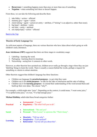 Recurrence = something happens more than once or more than one of something.
Negation = when something isn't there or doesn't happen.
From these, we can take the following and describe them:
1. take bikky = action + affected
2. mummy give = agent + action
3. clock ticking = agent + action (or entity + attribute, if "ticking" is an adjective, rather than noun).
4. big hand = attribute + entity
5. me little = entity + attribute
6. eat crips[crisps] = action + affected
Back to the Top
Theories of Early Language Use
As with most aspects of language, there are various theorists who have ideas about what's going on with
children's early utterances.
Jean Aitchinson (1987) suggested that there are three stages to vocabulary usage:
1. Labelling - learning the word.
2. Packaging - learning about its meanings.
3. Networking - seeing how it connects to other words.
However, as other theorists have pointed out, children never really go through a stage where they are just
'labelling' things to learn the words. There is usually a reason behind the words, perhaps a request for
something or a desire to attract attention.
Other theorists suggest that children's language has three functions:
Children use language for practical purposes - to get what they want.
Children use it for social purposes - to talk for the sake of interaction and the sake of talking.
Children use it for learning purposes - to extend their understanding of the word around them and
build up their own ideas. The classic "why?".
For example, a child might utter ―juice‖. Depending on the context, it could mean, ―I want some juice,‖
―I‘ve spilled some juice,‖ or even, ―I‘ve had enough juice.‖
Michael Halliday subdivided these broad categories further:
Practical
Instumental - "I want".
Regulatory - "Do what I tell you to do".
Social
Interactional - "Me and you".
Personal - "Here I come" or opinions like "That's funny".
Learning
Heuristic - "Tell me why".
Imaginative - "Let's pretend".
Referential - "Let me tell you about this".
 