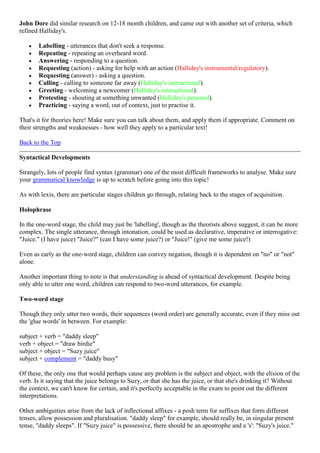 John Dore did similar research on 12-18 month children, and came out with another set of criteria, which
refined Halliday's.
Labelling - utterances that don't seek a response.
Repeating - repeating an overheard word.
Answering - responding to a question.
Requesting (action) - asking for help with an action (Halliday's instrumental/regulatory).
Requesting (answer) - asking a question.
Calling - calling to someone far away (Halliday's interactional).
Greeting - welcoming a newcomer (Halliday's interactional).
Protesting - shouting at something unwanted (Halliday's personal).
Practicing - saying a word, out of context, just to practise it.
That's it for theories here! Make sure you can talk about them, and apply them if appropriate. Comment on
their strengths and weaknesses - how well they apply to a particular text!
Back to the Top
Syntactical Developments
Strangely, lots of people find syntax (grammar) one of the most difficult frameworks to analyse. Make sure
your grammatical knowledge is up to scratch before going into this topic!
As with lexis, there are particular stages children go through, relating back to the stages of acquisition.
Holophrase
In the one-word stage, the child may just be 'labelling', though as the theorists above suggest, it can be more
complex. The single utterance, through intonation, could be used as declarative, imperative or interrogative:
"Juice." (I have juice) "Juice?" (can I have some juice?) or "Juice!" (give me some juice!)
Even as early as the one-word stage, children can convey negation, though it is dependent on "no" or "not"
alone.
Another important thing to note is that understanding is ahead of syntactical development. Despite being
only able to utter one word, children can respond to two-word utterances, for example.
Two-word stage
Though they only utter two words, their sequences (word order) are generally accurate, even if they miss out
the 'glue words' in between. For example:
subject + verb = "daddy sleep"
verb + object = "draw birdie"
subject + object = "Suzy juice"
subject + complement = "daddy busy"
Of these, the only one that would perhaps cause any problem is the subject and object, with the elision of the
verb. Is it saying that the juice belongs to Suzy, or that she has the juice, or that she's drinking it? Without
the context, we can't know for certain, and it's perfectly acceptable in the exam to point out the different
interpretations.
Other ambiguities arise from the lack of inflectional affixes - a posh term for suffixes that form different
tenses, allow possession and pluralisation. "daddy sleep" for example, should really be, in singular present
tense, "daddy sleeps". If "Suzy juice" is possessive, there should be an apostrophe and a 's': "Suzy's juice."
 