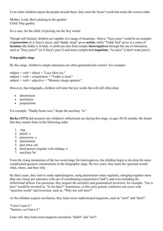 Even when children repeat the people around them, they omit the 'lesser' words but retain the correct order.
Mother: Look, Ben's playing in the garden!
Child: Play garden.
It's a case, for the child, of picking out the 'key words'.
Though still limited, children are capable of a range of meanings. Above, "Suzy juice" could be an example
of possession (it is Suzy's juice), and "daddy sleep" gives action, while "Teddy bed" gives is a sense of
location (the teddy is in bed). A child can also form simple interrogatives through the use of intonation,
such as "Suzy juice?" (is it Suzy's juice?) and more complicated negations, "no juice" (I don't want juice!).
Telegraphic stage
By this stage, children's simple utterances are often grammatically correct. For example:
subject + verb + object = "Lucy likes tea."
subject + verb + compliment = "Teddy is tired."
subject + verb + adjective = "Mummy sleeps upstairs."
However, like telegraphs, children will utter the key words but will still often drop:
determiners
auxiliaries
prepositions
For example, "Daddy home now," drops the auxiliary "is".
Berko (1973) did research into children's inflectional use during this stage, at ages 20-36 months. He found
that they master them in the following order:
1. -ing
2. plural -s
3. possessive -s
4. determiners
5. past tense -ed
6. third person singular verb endings -s
7. auxiliary 'be'
From the rising intonations of the two-word stage for interrogatives, the children begin to develop the more
complicated question constructions in the telegraphic stage. By two years, they learn the 'question words':
what, where, and then why.
By three years, they start to make rapid progress, using determiners more regularly, stringing together more
than one clause per utterance with use of coordinating conjunction ("and"), and even including the
inflectional affixes. For questions, they acquire the auxiliary and grammatical inversion, for example, "Joe is
here" would be inverted to, "Is Joe here?" Sometimes, in this early period, confusion can occur with
"question words" and inversion, such as, "Why Joe isn't here?"
As the children acquire auxiliaries, they learn more sophisticated negations, such as "can't" and "don't":
"I don't want it."
"Sammy can't have it."
Later still, they learn more negation auxiliaries "didn't" and "isn't".
 