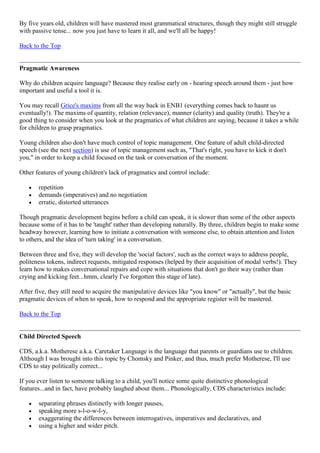 By five years old, children will have mastered most grammatical structures, though they might still struggle
with passive tense... now you just have to learn it all, and we'll all be happy!
Back to the Top
Pragmatic Awareness
Why do children acquire language? Because they realise early on - hearing speech around them - just how
important and useful a tool it is.
You may recall Grice's maxims from all the way back in ENB1 (everything comes back to haunt us
eventually!). The maxims of quantity, relation (relevance), manner (clarity) and quality (truth). They're a
good thing to consider when you look at the pragmatics of what children are saying, because it takes a while
for children to grasp pragmatics.
Young children also don't have much control of topic management. One feature of adult child-directed
speech (see the next section) is use of topic management such as, "That's right, you have to kick it don't
you," in order to keep a child focused on the task or conversation of the moment.
Other features of young children's lack of pragmatics and control include:
repetition
demands (imperatives) and no negotiation
erratic, distorted utterances
Though pragmatic development begins before a child can speak, it is slower than some of the other aspects
because some of it has to be 'taught' rather than developing naturally. By three, children begin to make some
headway however, learning how to initiate a conversation with someone else, to obtain attention and listen
to others, and the idea of 'turn taking' in a conversation.
Between three and five, they will develop the 'social factors', such as the correct ways to address people,
politeness tokens, indirect requests, mitigated responses (helped by their acquisition of modal verbs!). They
learn how to makes conversational repairs and cope with situations that don't go their way (rather than
crying and kicking feet...hmm, clearly I've forgotten this stage of late).
After five, they still need to acquire the manipulative devices like "you know" or "actually", but the basic
pragmatic devices of when to speak, how to respond and the appropriate register will be mastered.
Back to the Top
Child Directed Speech
CDS, a.k.a. Motherese a.k.a. Caretaker Language is the language that parents or guardians use to children.
Although I was brought into this topic by Chomsky and Pinker, and thus, much prefer Motherese, I'll use
CDS to stay politically correct...
If you ever listen to someone talking to a child, you'll notice some quite distinctive phonological
features...and in fact, have probably laughed about them... Phonologically, CDS characteristics include:
separating phrases distinctly with longer pauses,
speaking more s-l-o-w-l-y,
exaggerating the differences between interrogatives, imperatives and declaratives, and
using a higher and wider pitch.
 