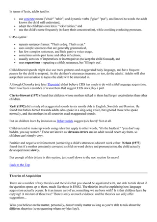 In terms of lexis, adults tend to:
use concrete nouns ("chair" "table") and dynamic verbs ("give" "put"), and limited to words the adult
knows the child will understand,
adopt the children's own lexis: "ickle babies," and
use the child's name frequently (to keep their concentration), while avoiding confusing pronouns.
CDS's syntax:
repeats sentence frames: "That's a dog. That's a cat."
uses simple sentences that are generally grammatical,
has few complex sentences, and little passive voice usage,
sometimes omits past tense and other inflections,
usually consists of imperatives or interrogatives (to keep the child focused), and
uses expansions - repeating a child's utterance, but 'filling it out'.
Child directed speech might also use more gestures and exaggerated body language, and have frequent
pauses for the child to respond. As the children's utterances increase, so too, do the adults'. Adults will also
adopt their conversation to topics the child will be interested in.
Although Chomsky (see later Theorists) didn't believe CDS has much to do with child language acquisition,
there have been a number of researchers that suggest CDS does play a part.
Clarke-Stewart (1973) found that children whose mothers talked to them had larger vocabularies than other
children.
Kuhl (1992) did a study of exaggerated sounds to six month olds in English, Swedish and Russian. He
found that babies turned towards adults who spoke in a sing-song voice, but ignored those who spoke
normally, and that mothers in all countries used exaggerated sounds.
But do children learn by imitation as Behavourists suggest (see later)? Not at all.
Children tend to make up words using rules that apply to other words, "it's the baddest." "you don't say
badder, you say worser." These are known as virtuous errors and an adult would never say them, so
children can't simply copy.
Positive and negative reinforcement (correcting a child's utterances) doesn't work either. Nelson (1973)
found that if a mother constantly corrected a child on word choice and pronunciation, the child actually
developed more slowly.
But enough of this debate in this section, just scroll down to the next section for more!
Back to the Top
Theories of Acquisition
There are a number of key theories and theorists that you should be aquatinted with, and able to talk about if
the question opens up to them, much like those in ENB2. The theories involve explaining how language
acquisition actually occurs. Is it an innate part of us, something we are born with? Is it that children learn by
copying? A mixture of these two? There is only so much evidence, and the theories can only offer
suggestions...
What you believe on the matter, personally, doesn't really matter as long as you're able to talk about the
different theorists (so no guessing where my bias lies!).
 