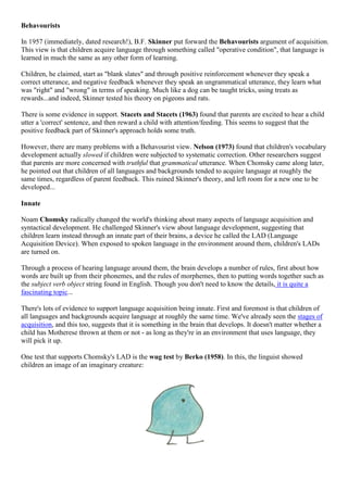 Behavourists
In 1957 (immediately, dated research!), B.F. Skinner put forward the Behavourists argument of acquisition.
This view is that children acquire language through something called "operative condition", that language is
learned in much the same as any other form of learning.
Children, he claimed, start as "blank slates" and through positive reinforcement whenever they speak a
correct utterance, and negative feedback whenever they speak an ungrammatical utterance, they learn what
was "right" and "wrong" in terms of speaking. Much like a dog can be taught tricks, using treats as
rewards...and indeed, Skinner tested his theory on pigeons and rats.
There is some evidence in support. Stacets and Stacets (1963) found that parents are excited to hear a child
utter a 'correct' sentence, and then reward a child with attention/feeding. This seems to suggest that the
positive feedback part of Skinner's approach holds some truth.
However, there are many problems with a Behavourist view. Nelson (1973) found that children's vocabulary
development actually slowed if children were subjected to systematic correction. Other researchers suggest
that parents are more concerned with truthful that grammatical utterance. When Chomsky came along later,
he pointed out that children of all languages and backgrounds tended to acquire language at roughly the
same times, regardless of parent feedback. This ruined Skinner's theory, and left room for a new one to be
developed...
Innate
Noam Chomsky radically changed the world's thinking about many aspects of language acquisition and
syntactical development. He challenged Skinner's view about language development, suggesting that
children learn instead through an innate part of their brains, a device he called the LAD (Language
Acquisition Device). When exposed to spoken language in the environment around them, children's LADs
are turned on.
Through a process of hearing language around them, the brain develops a number of rules, first about how
words are built up from their phonemes, and the rules of morphemes, then to putting words together such as
the subject verb object string found in English. Though you don't need to know the details, it is quite a
fascinating topic...
There's lots of evidence to support language acquisition being innate. First and foremost is that children of
all languages and backgrounds acquire language at roughly the same time. We've already seen the stages of
acquisition, and this too, suggests that it is something in the brain that develops. It doesn't matter whether a
child has Motherese thrown at them or not - as long as they're in an environment that uses language, they
will pick it up.
One test that supports Chomsky's LAD is the wug test by Berko (1958). In this, the linguist showed
children an image of an imaginary creature:
 