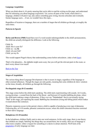 Language Acquisition
When you think about it, it's pretty amazing that you're able to read the writing on this page, and understand
that I'm informing you about language acquisition. Yet, across all parts of the world, where there's a
language, children will pick it up, and, unless something goes wrong, become articulate and eventually
literate language users. ...if not, we wouldn't have this topic...
Regardless of location or language, there are a number of stages that all children go through, at roughly the
same times.
Patterns in Speech
Berko and Brown (1960) found that even if a word sounds indistinguishable in the child's pronunciation,
the child can actually distinguish the difference. Look at the following:
Child: fis
Adult: this is your fis?
Child: no - my fis
Adult: oh your fish?
Child: yes my fis
This would support Piaget's theory that understanding comes before articulation...(take a look here).
That's it for phonetics... the alphabet might seem scary, but you will get the relevant parts in the exam, so
don't worry about it too much!
Back to the Top
Stages of Acquisition
The curious thing about Language Development is that it occurs in stages, regardless of the language or
other external influences. Though the stages are only guides, meaning that some children do show variation
on the times, broadly, all children go through the following:
Pre-linguistic stage (0-12 months)
This stage comes before the child starts speaking. The child starts experimenting with sounds. At 6 weeks,
cooing develops - a sound from the back of the throat - and between 6-9 months babbling develops, where
the child starts making a range of phonemes. If they ever say "Dadadadada" they're not actually saying
"Dad" at this stage, just repeating the sound. Babbling has intonations (rising and falling pitch) which makes
it sound almost like sentences.
Phonetic expansion occurs in this period, where a child is capable of producing every type of phoneme.
Following this, at 9-10 months, phonetic contraction occurs, where the child's utterances become restricted
to their native language.
Holophrase (12-18 months)
In the holophrase, children finally start to utter one word sentences. In this early stage, there is one theory
that children are simply 'labelling' the things they see around them, but in reality, their use of language is
often more complex: either a request for something or a desire to attract attention. We'll look at the
pragmatics of early language use later.
 