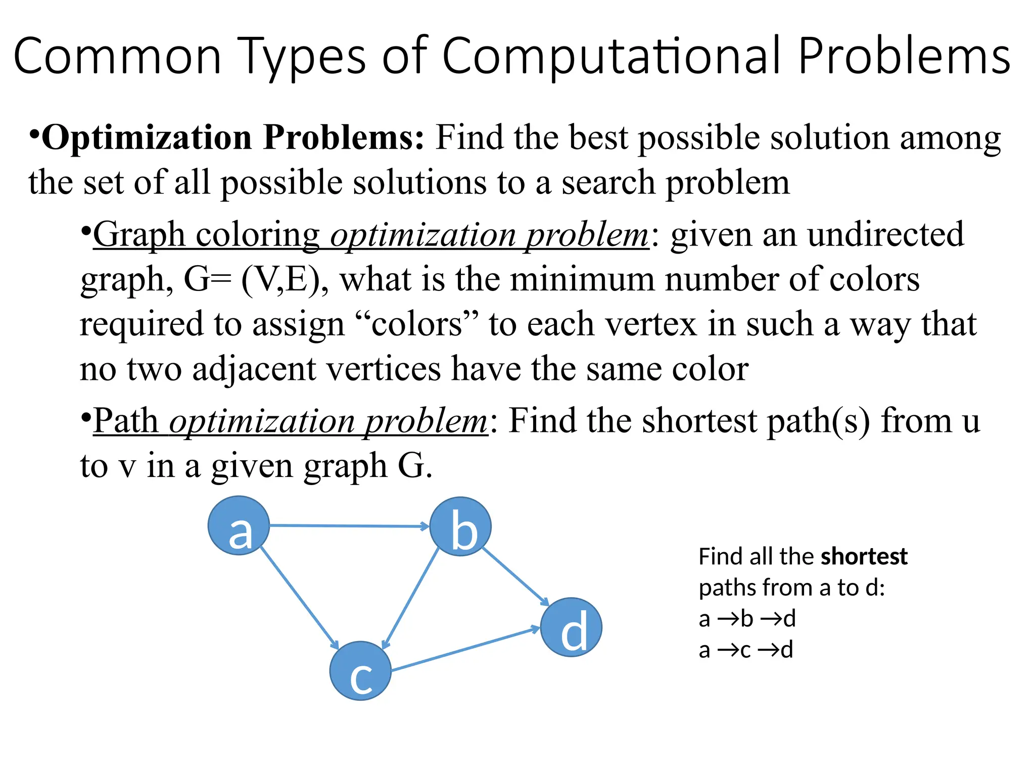 •Optimization Problems: Find the best possible solution among
the set of all possible solutions to a search problem
•Graph coloring optimization problem: given an undirected
graph, G= (V,E), what is the minimum number of colors
required to assign “colors” to each vertex in such a way that
no two adjacent vertices have the same color
•Path optimization problem: Find the shortest path(s) from u
to v in a given graph G.
a b
c
d
Find all the shortest
paths from a to d:
a →b →d
a →c →d
Common Types of Computational Problems
 