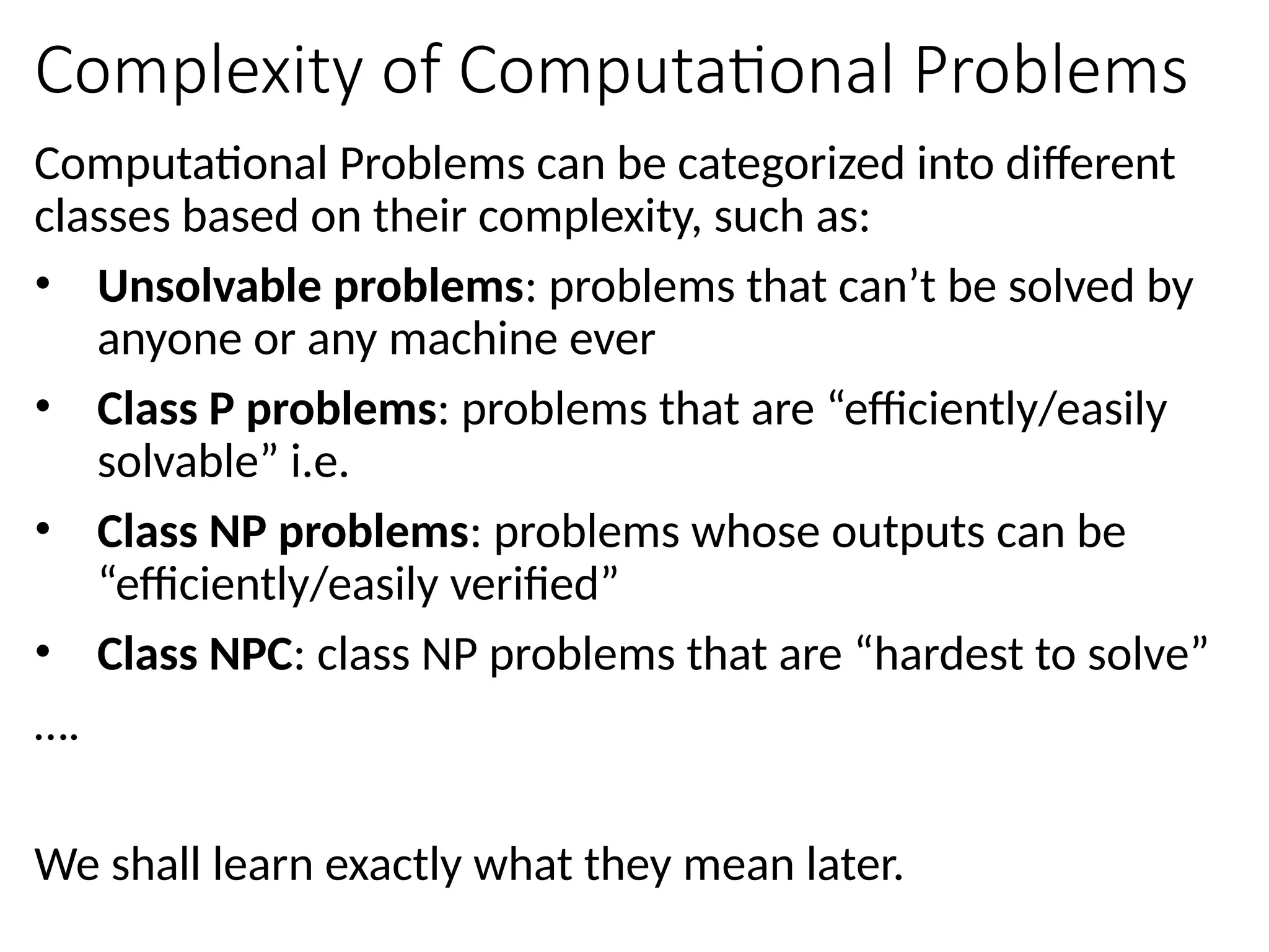Complexity of Computational Problems
Computational Problems can be categorized into different
classes based on their complexity, such as:
• Unsolvable problems: problems that can’t be solved by
anyone or any machine ever
• Class P problems: problems that are “efficiently/easily
solvable” i.e.
• Class NP problems: problems whose outputs can be
“efficiently/easily verified”
• Class NPC: class NP problems that are “hardest to solve”
….
We shall learn exactly what they mean later.
 