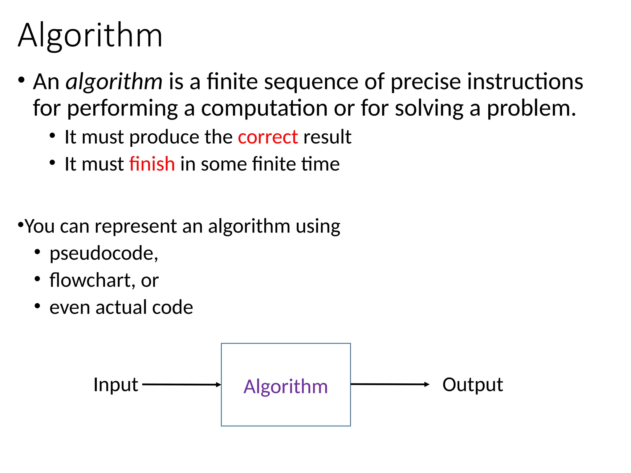 Algorithm
• An algorithm is a finite sequence of precise instructions
for performing a computation or for solving a problem.
• It must produce the correct result
• It must finish in some finite time
•You can represent an algorithm using
• pseudocode,
• flowchart, or
• even actual code
Algorithm
Input Output
 
