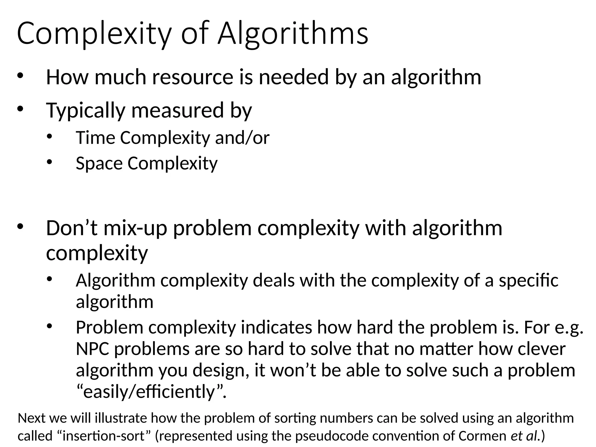 Complexity of Algorithms
• How much resource is needed by an algorithm
• Typically measured by
• Time Complexity and/or
• Space Complexity
• Don’t mix-up problem complexity with algorithm
complexity
• Algorithm complexity deals with the complexity of a specific
algorithm
• Problem complexity indicates how hard the problem is. For e.g.
NPC problems are so hard to solve that no matter how clever
algorithm you design, it won’t be able to solve such a problem
“easily/efficiently”.
Next we will illustrate how the problem of sorting numbers can be solved using an algorithm
called “insertion-sort” (represented using the pseudocode convention of Cormen et al.)
 