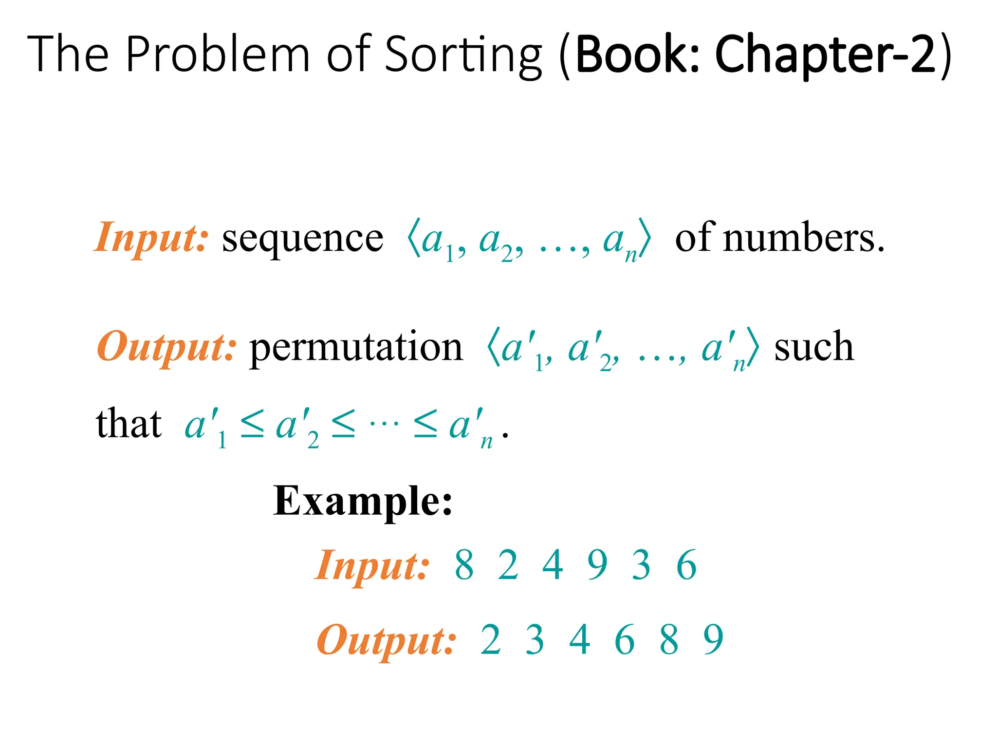 The Problem of Sorting (Book: Chapter-2)
Input: sequence áa1, a2, …, anñ of numbers.
Example:
Input: 8 2 4 9 3 6
Output: 2 3 4 6 8 9
Output: permutation áa'1, a'2, …, a'nñ such
that a'1 £ a'2 £ … £ a'n .
 