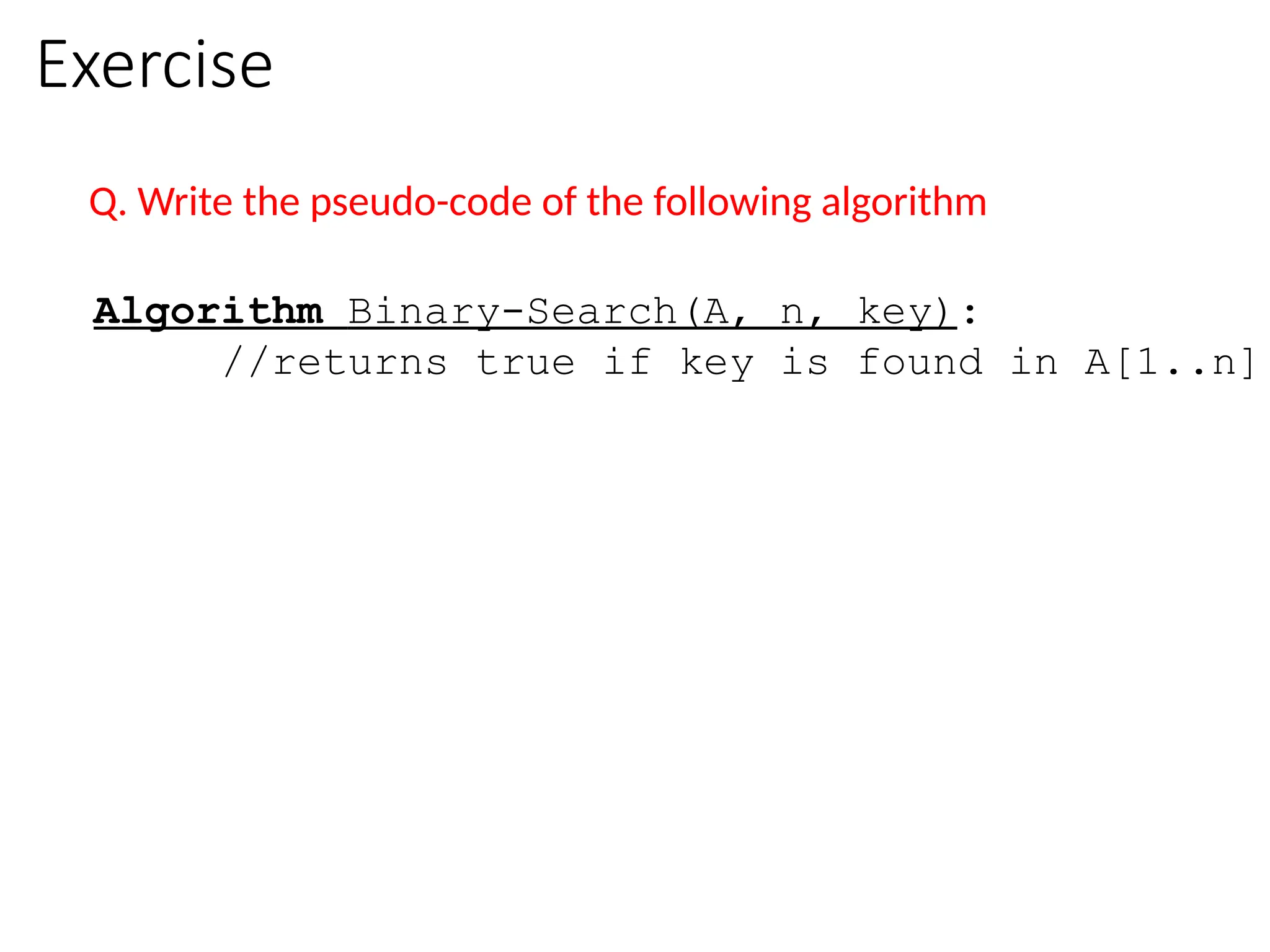 Exercise
Q. Write the pseudo-code of the following algorithm
Algorithm Binary-Search(A, n, key):
//returns true if key is found in A[1..n]
 