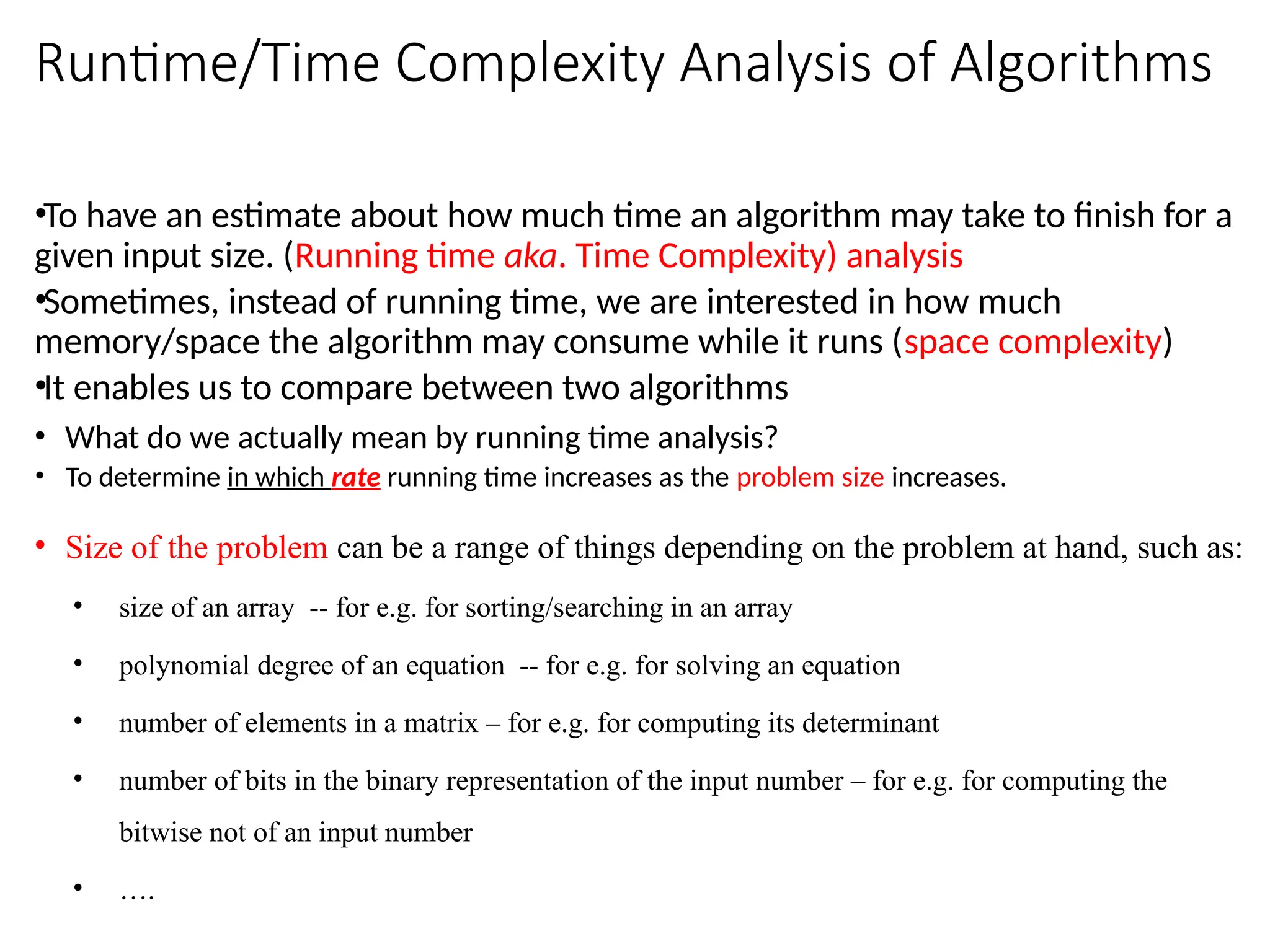 Runtime/Time Complexity Analysis of Algorithms
•To have an estimate about how much time an algorithm may take to finish for a
given input size. (Running time aka. Time Complexity) analysis
•Sometimes, instead of running time, we are interested in how much
memory/space the algorithm may consume while it runs (space complexity)
•It enables us to compare between two algorithms
• What do we actually mean by running time analysis?
• To determine in which rate running time increases as the problem size increases.
• Size of the problem can be a range of things depending on the problem at hand, such as:
• size of an array -- for e.g. for sorting/searching in an array
• polynomial degree of an equation -- for e.g. for solving an equation
• number of elements in a matrix – for e.g. for computing its determinant
• number of bits in the binary representation of the input number – for e.g. for computing the
bitwise not of an input number
• ….
 