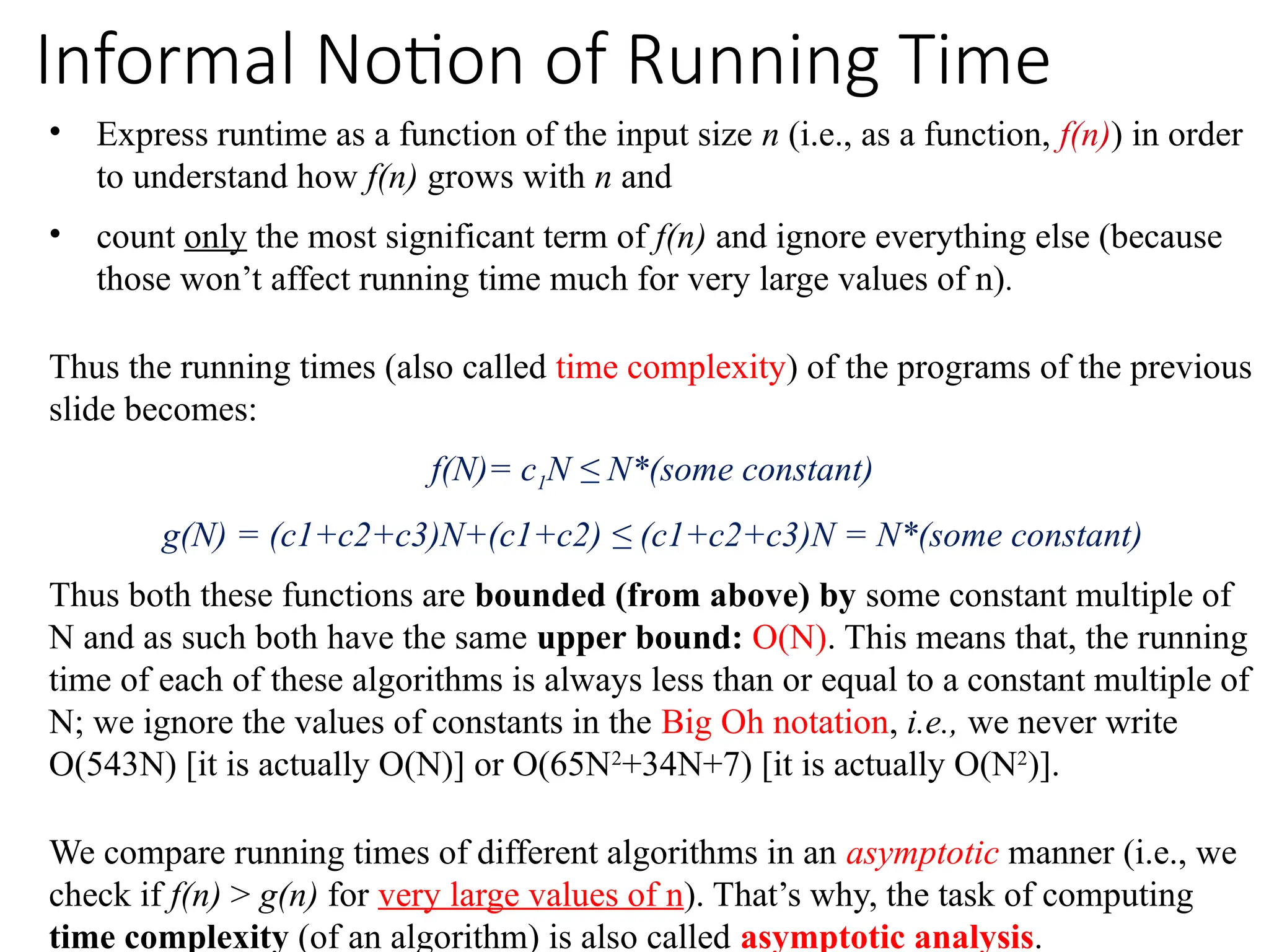 Informal Notion of Running Time
• Express runtime as a function of the input size n (i.e., as a function, f(n)) in order
to understand how f(n) grows with n and
• count only the most significant term of f(n) and ignore everything else (because
those won’t affect running time much for very large values of n).
Thus the running times (also called time complexity) of the programs of the previous
slide becomes:
f(N)= c1N ≤ N*(some constant)
g(N) = (c1+c2+c3)N+(c1+c2) ≤ (c1+c2+c3)N = N*(some constant)
Thus both these functions are bounded (from above) by some constant multiple of
N and as such both have the same upper bound: O(N). This means that, the running
time of each of these algorithms is always less than or equal to a constant multiple of
N; we ignore the values of constants in the Big Oh notation, i.e., we never write
O(543N) [it is actually O(N)] or O(65N2
+34N+7) [it is actually O(N2
)].
We compare running times of different algorithms in an asymptotic manner (i.e., we
check if f(n) > g(n) for very large values of n). That’s why, the task of computing
time complexity (of an algorithm) is also called asymptotic analysis.
 