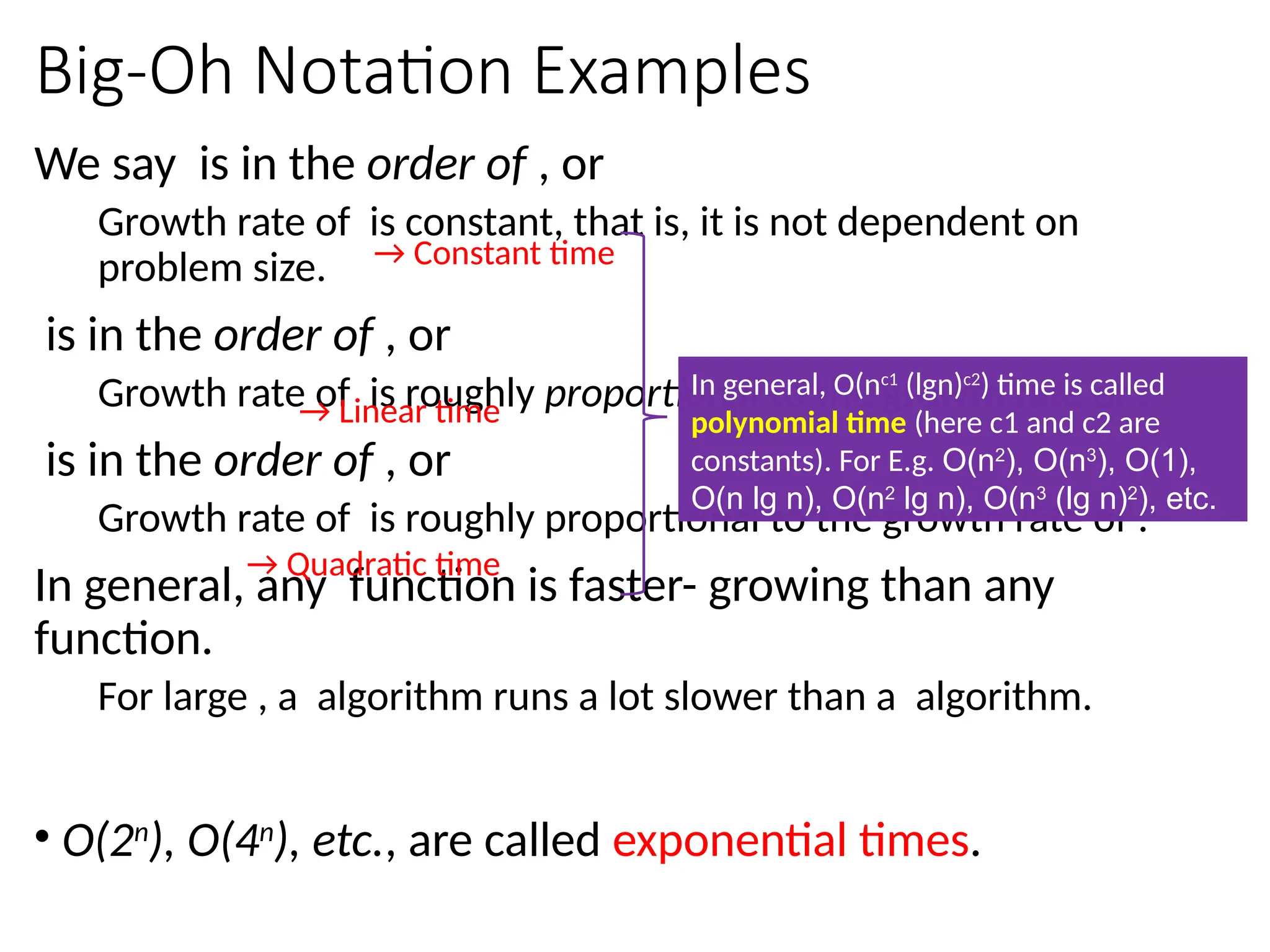 Big-Oh Notation Examples
We say is in the order of , or
Growth rate of is constant, that is, it is not dependent on
problem size.
is in the order of , or
Growth rate of is roughly proportional to the growth rate of .
is in the order of , or
Growth rate of is roughly proportional to the growth rate of .
In general, any function is faster- growing than any
function.
For large , a algorithm runs a lot slower than a algorithm.
→ Constant time
→ Linear time
→ Quadratic time
• O(2n
), O(4n
), etc., are called exponential times.
In general, O(nc1
(lgn)c2
) time is called
polynomial time (here c1 and c2 are
constants). For E.g. O(n2
), O(n3
), O(1),
O(n lg n), O(n2
lg n), O(n3
(lg n)2
), etc.
 