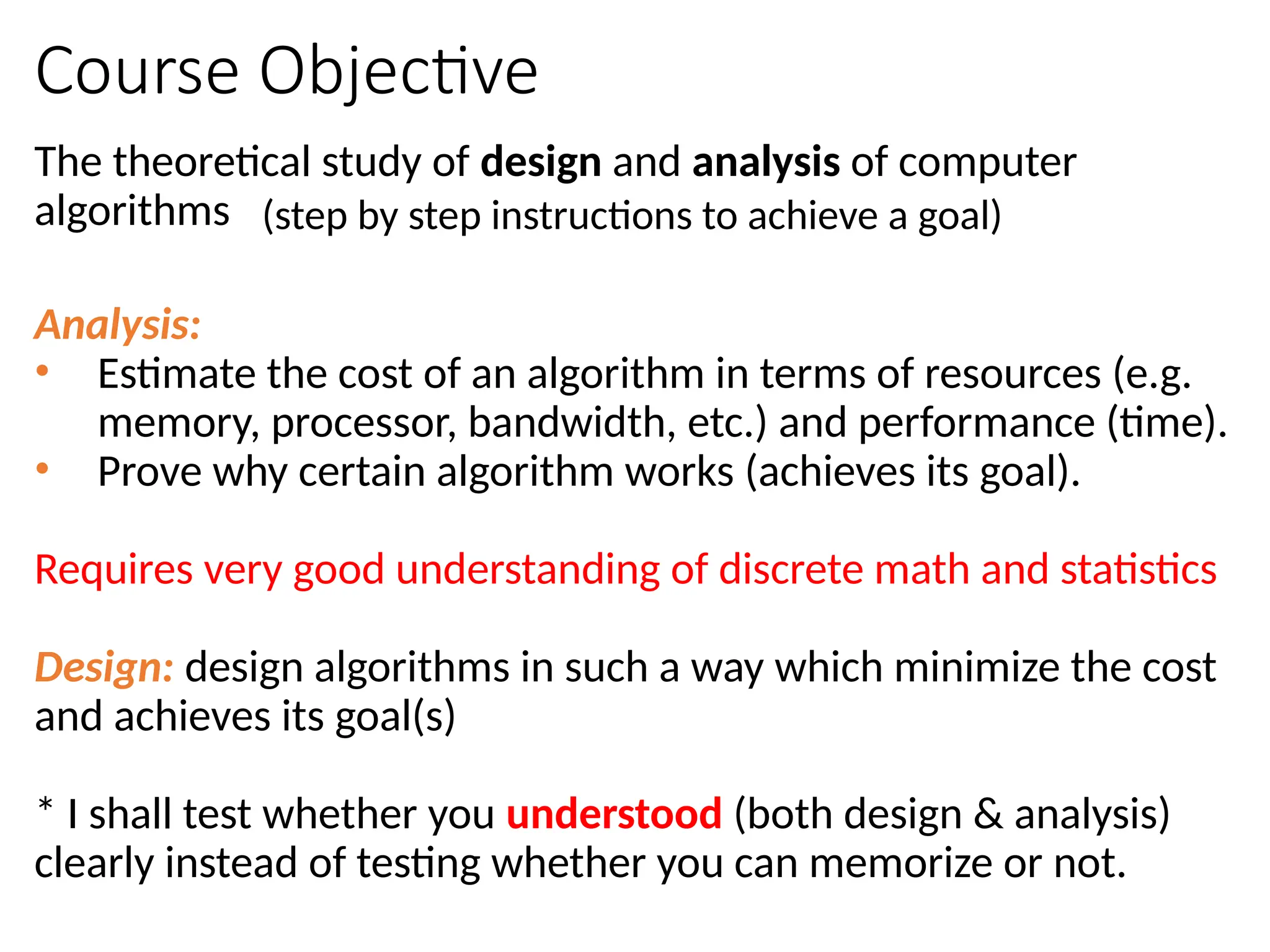 Course Objective
The theoretical study of design and analysis of computer
algorithms
Analysis:
• Estimate the cost of an algorithm in terms of resources (e.g.
memory, processor, bandwidth, etc.) and performance (time).
• Prove why certain algorithm works (achieves its goal).
Requires very good understanding of discrete math and statistics
Design: design algorithms in such a way which minimize the cost
and achieves its goal(s)
* I shall test whether you understood (both design & analysis)
clearly instead of testing whether you can memorize or not.
(step by step instructions to achieve a goal)
 