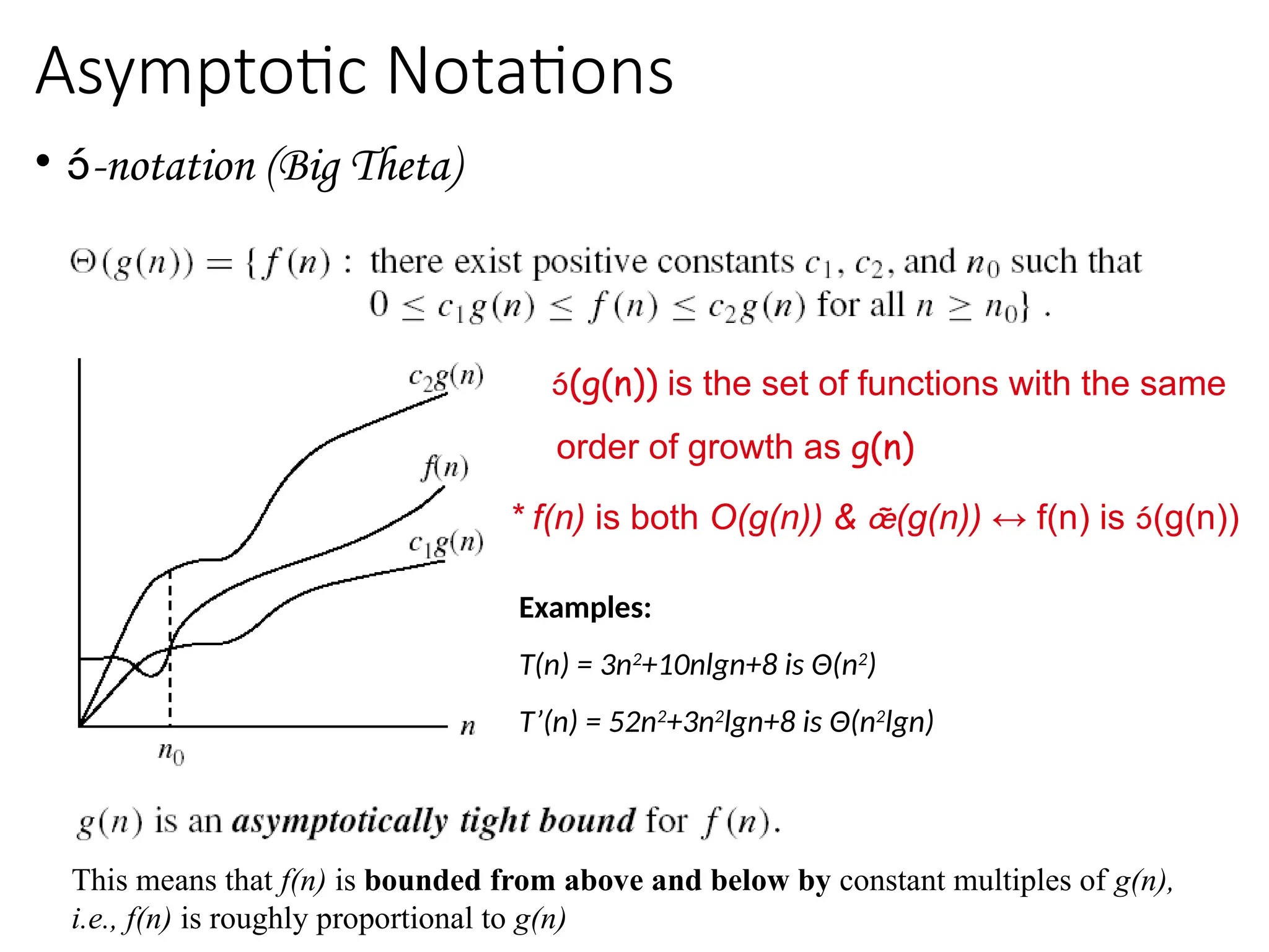 Asymptotic Notations
• -notation (Big Theta)
(g(n)) is the set of functions with the same
order of growth as g(n)
* f(n) is both O(g(n)) & (g(n)) ↔ f(n) is (g(n))
Examples:
T(n) = 3n2
+10nlgn+8 is Θ(n2
)
T’(n) = 52n2
+3n2
lgn+8 is Θ(n2
lgn)
This means that f(n) is bounded from above and below by constant multiples of g(n),
i.e., f(n) is roughly proportional to g(n)
 