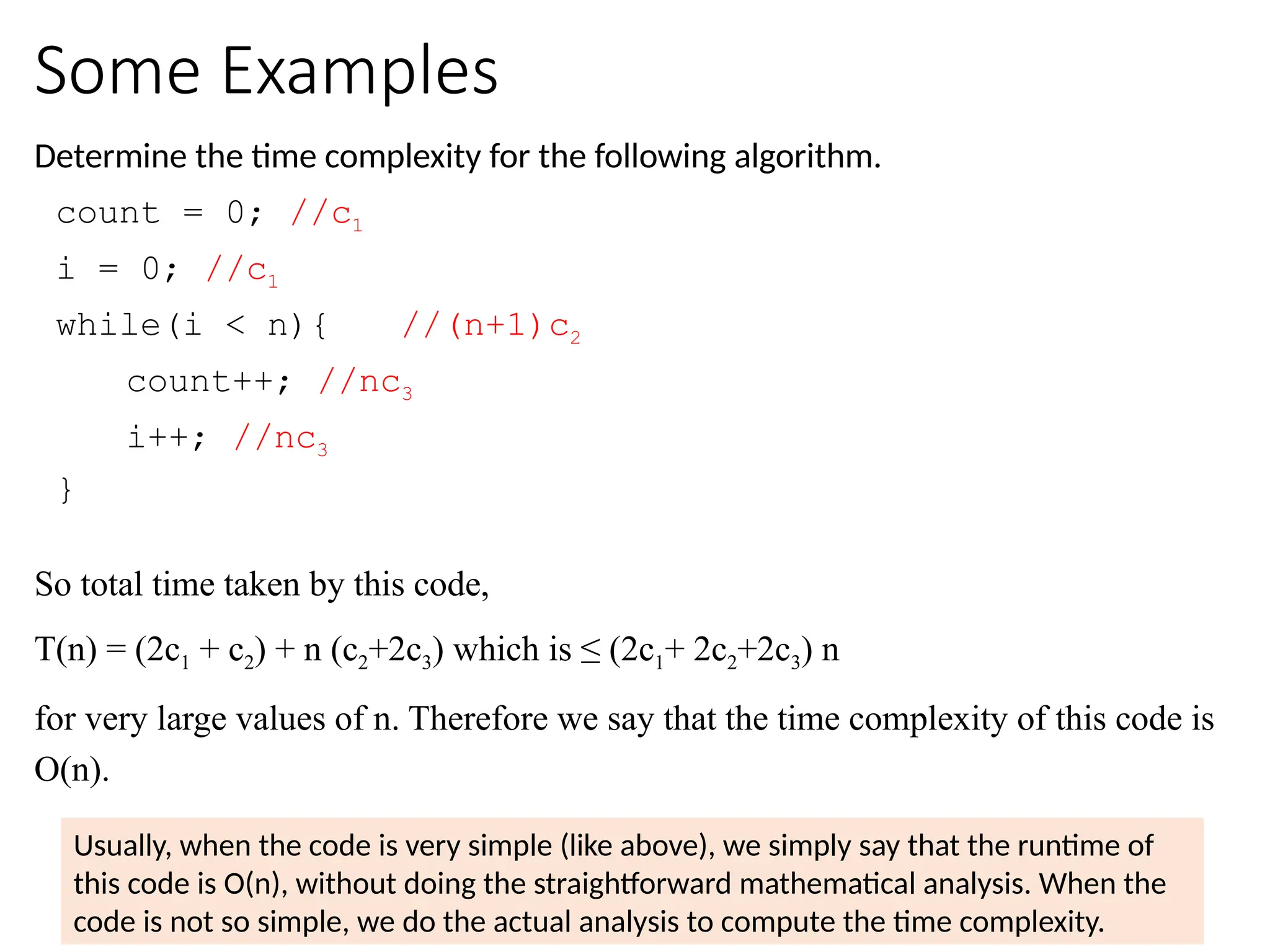 Some Examples
Determine the time complexity for the following algorithm.
count = 0; //c1
i = 0; //c1
while(i < n){ //(n+1)c2
count++; //nc3
i++; //nc3
}
So total time taken by this code,
T(n) = (2c1 + c2) + n (c2+2c3) which is ≤ (2c1+ 2c2+2c3) n
for very large values of n. Therefore we say that the time complexity of this code is
O(n).
Usually, when the code is very simple (like above), we simply say that the runtime of
this code is O(n), without doing the straightforward mathematical analysis. When the
code is not so simple, we do the actual analysis to compute the time complexity.
 