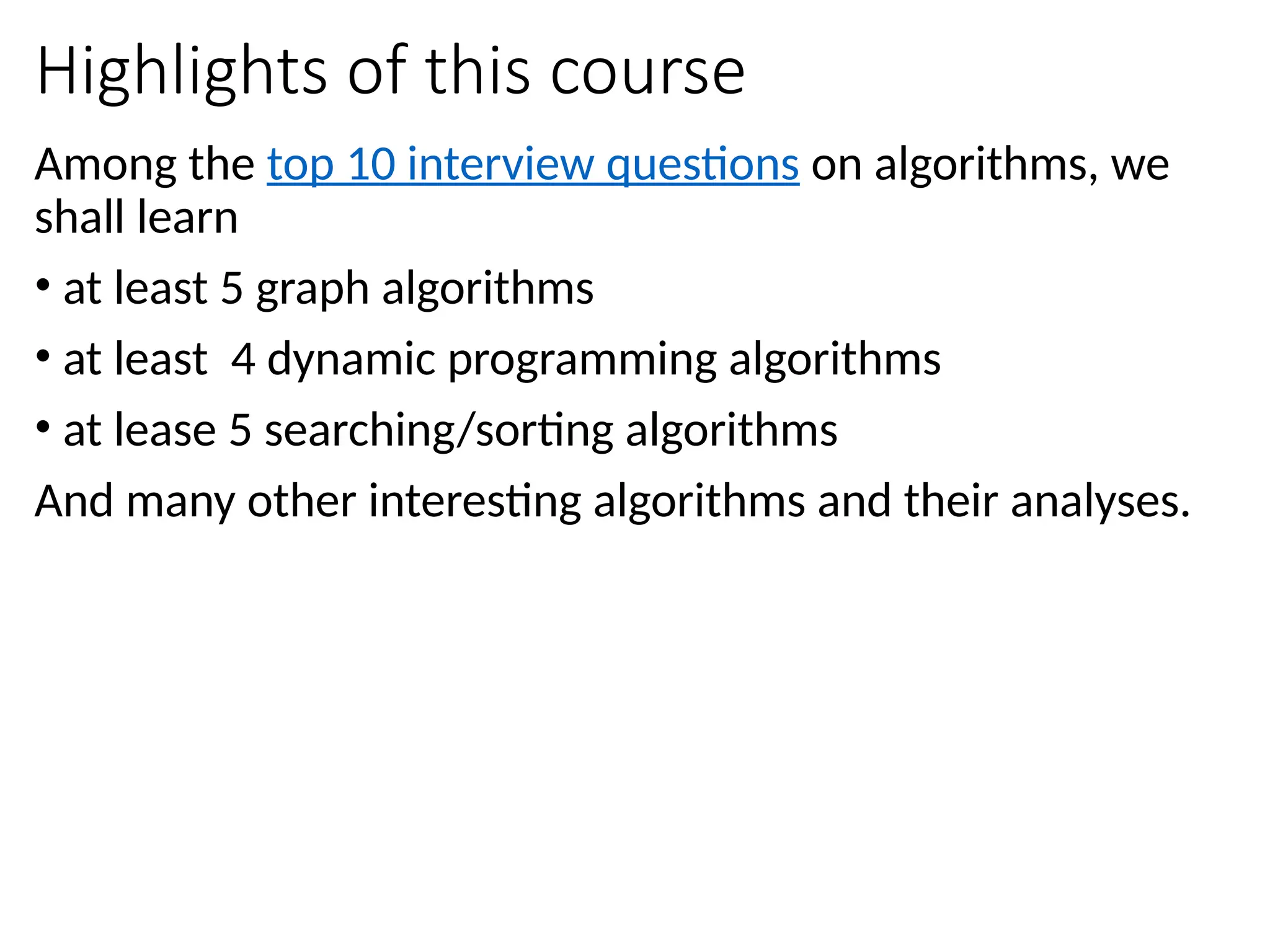 Highlights of this course
Among the top 10 interview questions on algorithms, we
shall learn
• at least 5 graph algorithms
• at least 4 dynamic programming algorithms
• at lease 5 searching/sorting algorithms
And many other interesting algorithms and their analyses.
 