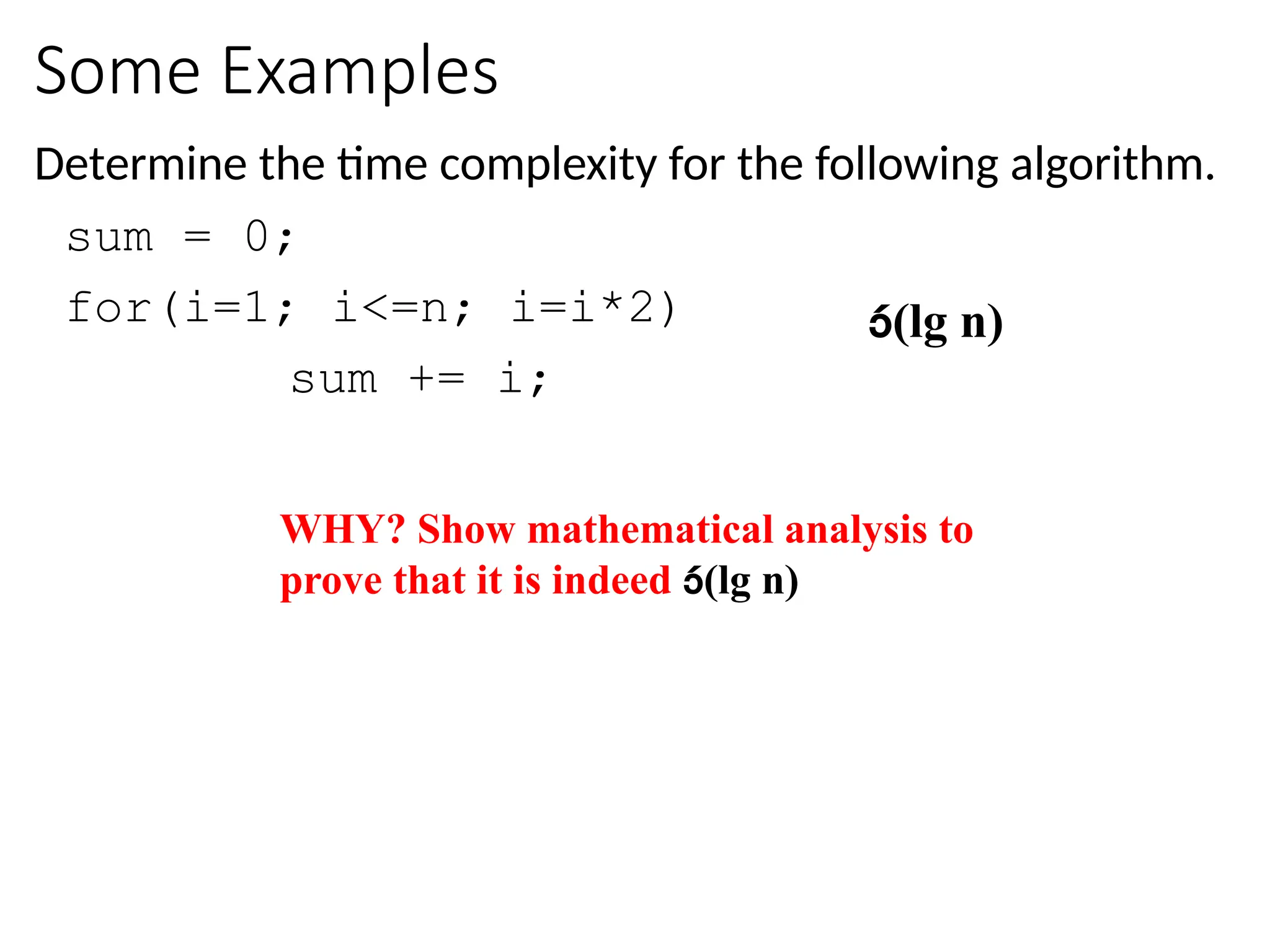Some Examples
Determine the time complexity for the following algorithm.
sum = 0;
for(i=1; i<=n; i=i*2)
sum += i;
(lg n)
WHY? Show mathematical analysis to
prove that it is indeed (lg n)
 