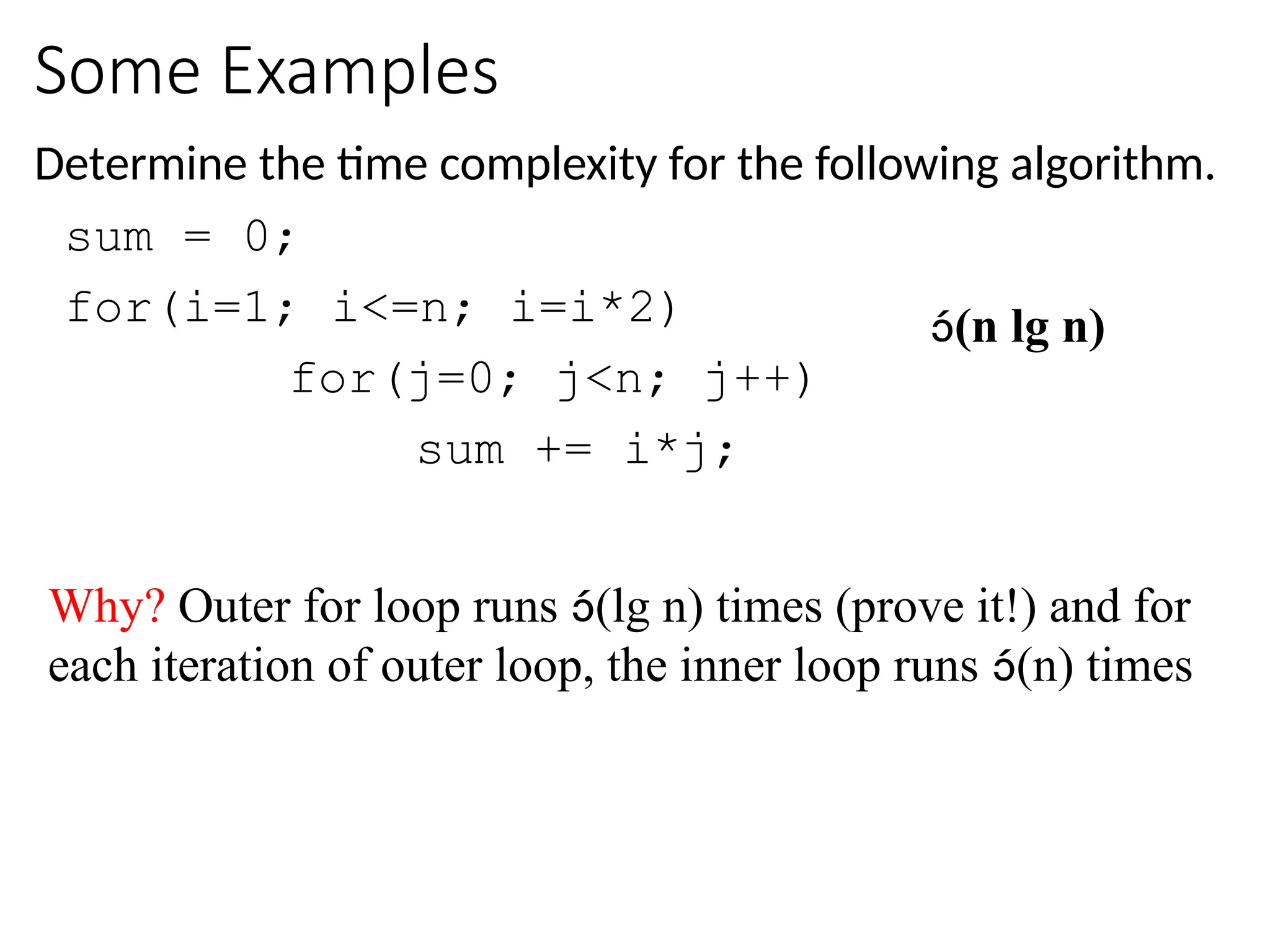 Some Examples
Determine the time complexity for the following algorithm.
sum = 0;
for(i=1; i<=n; i=i*2)
for(j=0; j<n; j++)
sum += i*j;
(n lg n)
Why? Outer for loop runs (lg n) times (prove it!) and for
each iteration of outer loop, the inner loop runs (n) times
 