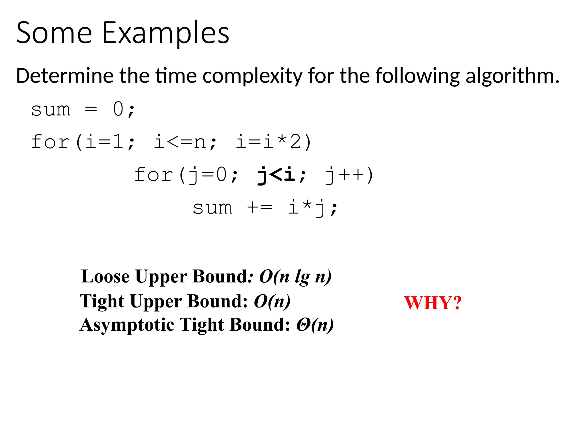Some Examples
Determine the time complexity for the following algorithm.
sum = 0;
for(i=1; i<=n; i=i*2)
for(j=0; j<i; j++)
sum += i*j;
Loose Upper Bound: O(n lg n)
WHY?
Tight Upper Bound: O(n)
Asymptotic Tight Bound: Θ(n)
 