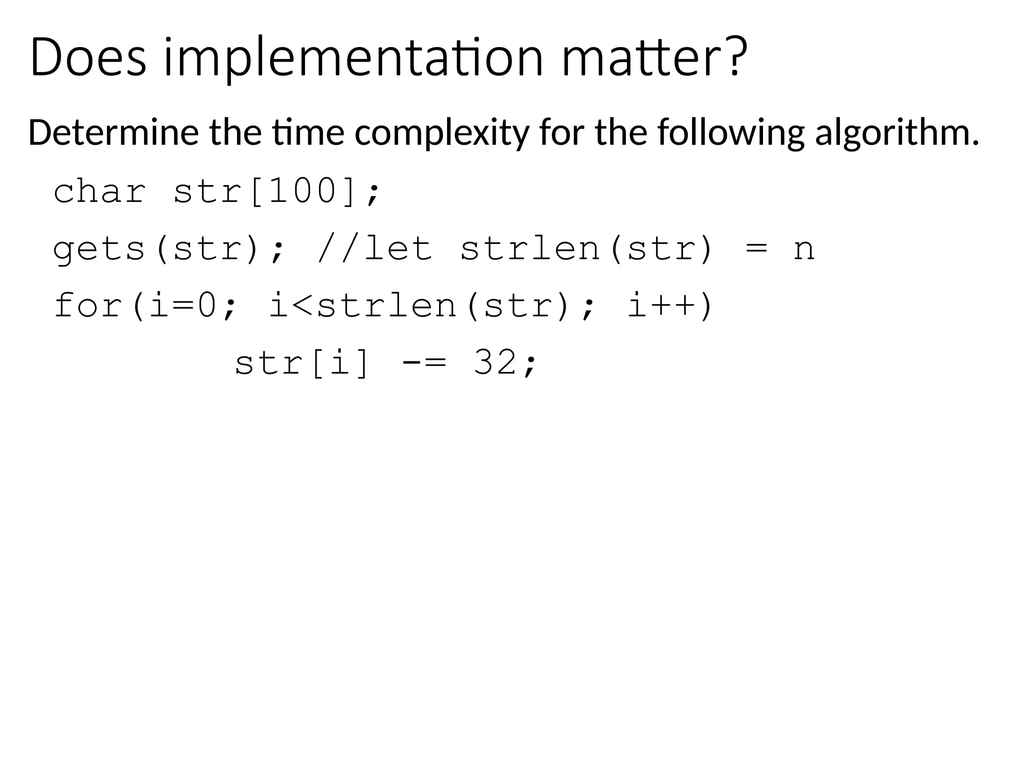 Does implementation matter?
Determine the time complexity for the following algorithm.
char str[100];
gets(str); //let strlen(str) = n
for(i=0; i<strlen(str); i++)
str[i] -= 32;
 