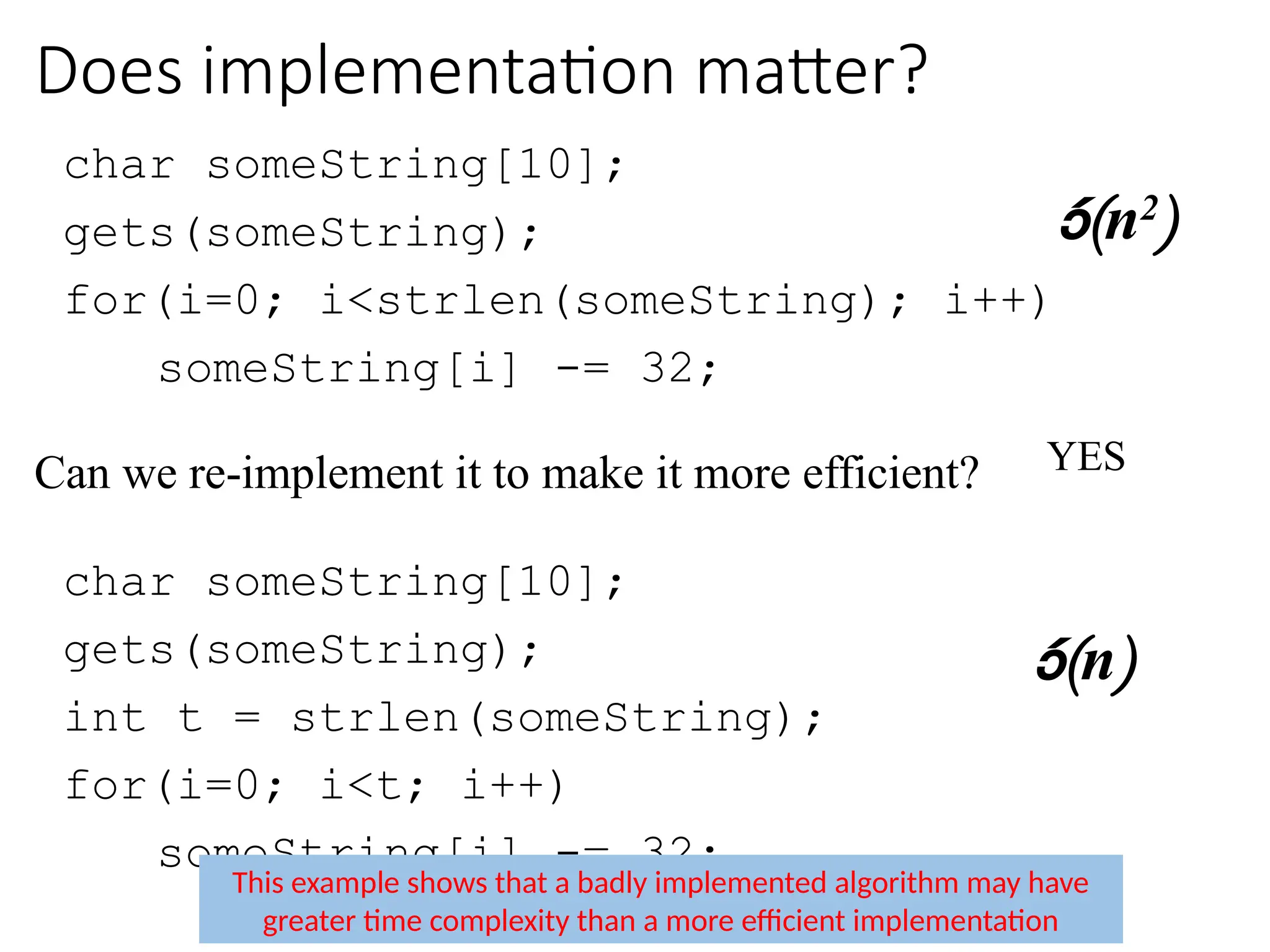 Does implementation matter?
char someString[10];
gets(someString);
for(i=0; i<strlen(someString); i++)
someString[i] -= 32;
Can we re-implement it to make it more efficient?
char someString[10];
gets(someString);
int t = strlen(someString);
for(i=0; i<t; i++)
someString[i] -= 32;
(n2
)
This example shows that a badly implemented algorithm may have
greater time complexity than a more efficient implementation
(n)
YES
 