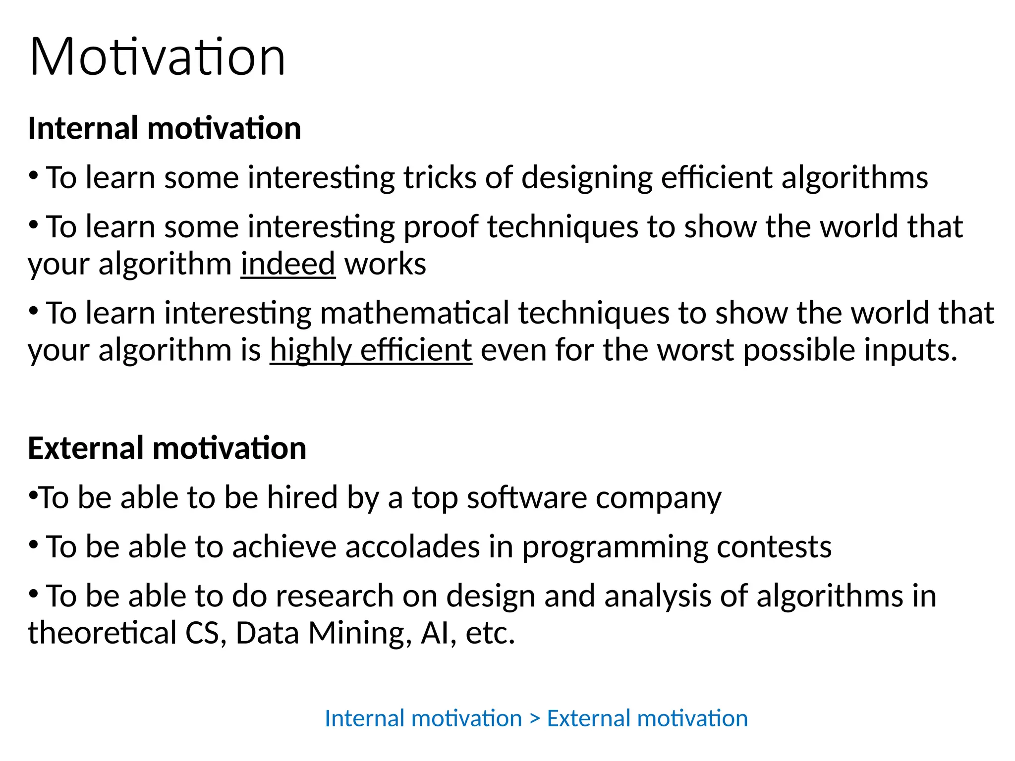 Motivation
Internal motivation
• To learn some interesting tricks of designing efficient algorithms
• To learn some interesting proof techniques to show the world that
your algorithm indeed works
• To learn interesting mathematical techniques to show the world that
your algorithm is highly efficient even for the worst possible inputs.
External motivation
•To be able to be hired by a top software company
• To be able to achieve accolades in programming contests
• To be able to do research on design and analysis of algorithms in
theoretical CS, Data Mining, AI, etc.
Internal motivation > External motivation
 