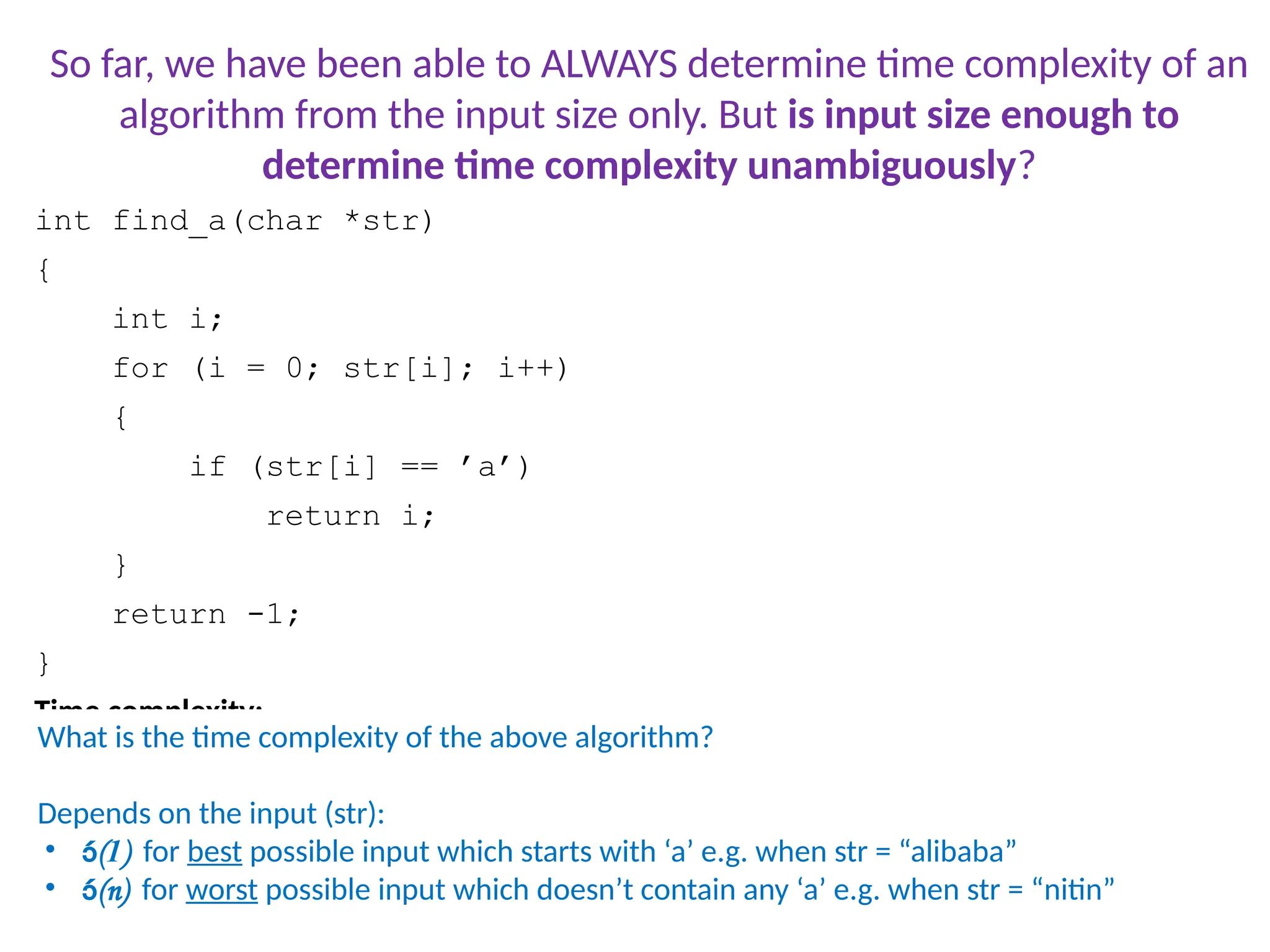 int find_a(char *str)
{
int i;
for (i = 0; str[i]; i++)
{
if (str[i] == ’a’)
return i;
}
return -1;
}
Time complexity:
Consider two inputs: “alibi” and “never”
What is the time complexity of the above algorithm?
Depends on the input (str):
• (1) for best possible input which starts with ‘a’ e.g. when str = “alibaba”
• (n) for worst possible input which doesn’t contain any ‘a’ e.g. when str = “nitin”
So far, we have been able to ALWAYS determine time complexity of an
algorithm from the input size only. But is input size enough to
determine time complexity unambiguously?
 