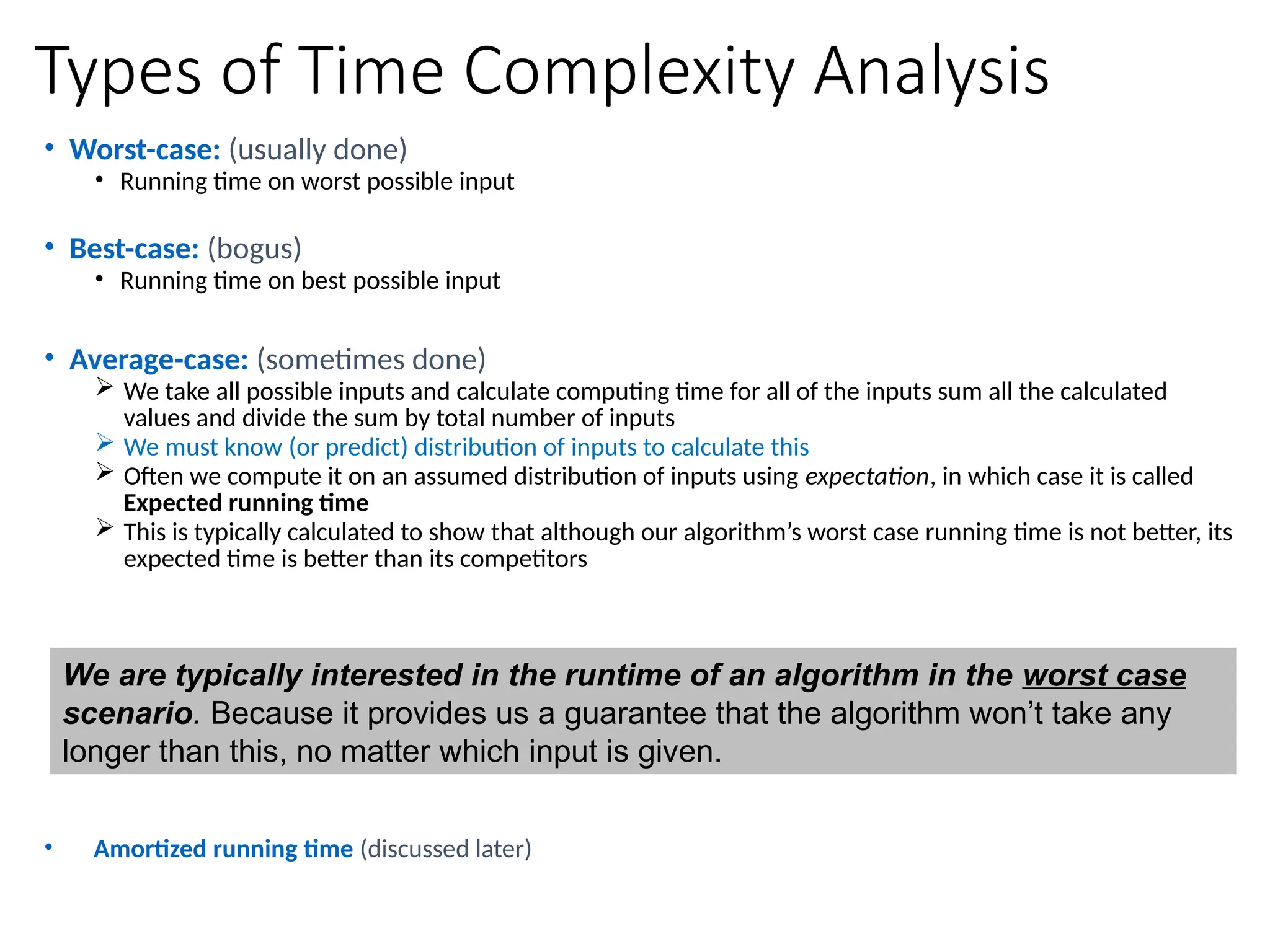 Types of Time Complexity Analysis
• Worst-case: (usually done)
• Running time on worst possible input
• Best-case: (bogus)
• Running time on best possible input
• Average-case: (sometimes done)
 We take all possible inputs and calculate computing time for all of the inputs sum all the calculated
values and divide the sum by total number of inputs
 We must know (or predict) distribution of inputs to calculate this
 Often we compute it on an assumed distribution of inputs using expectation, in which case it is called
Expected running time
 This is typically calculated to show that although our algorithm’s worst case running time is not better, its
expected time is better than its competitors
• Amortized running time (discussed later)
We are typically interested in the runtime of an algorithm in the worst case
scenario. Because it provides us a guarantee that the algorithm won’t take any
longer than this, no matter which input is given.
 