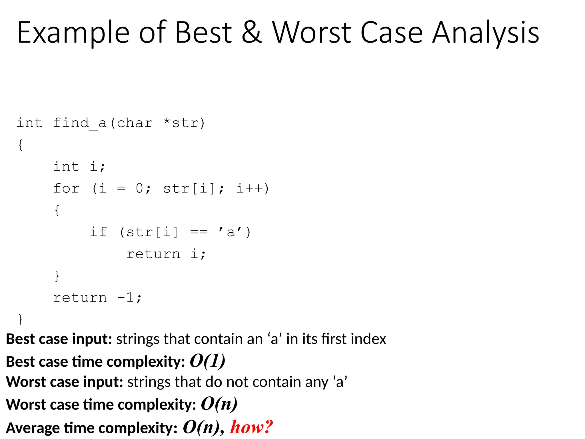 Is input size everything that matters?
int find_a(char *str)
{
int i;
for (i = 0; str[i]; i++)
{
if (str[i] == ’a’)
return i;
}
return -1;
}
Time complexity:
Consider two inputs: “alibi” and “never”
Example of Best & Worst Case Analysis
Best case input: strings that contain an ‘a’ in its first index
Best case time complexity: O(1)
Worst case input: strings that do not contain any ‘a’
Worst case time complexity: O(n)
Average time complexity: O(n), how?
 