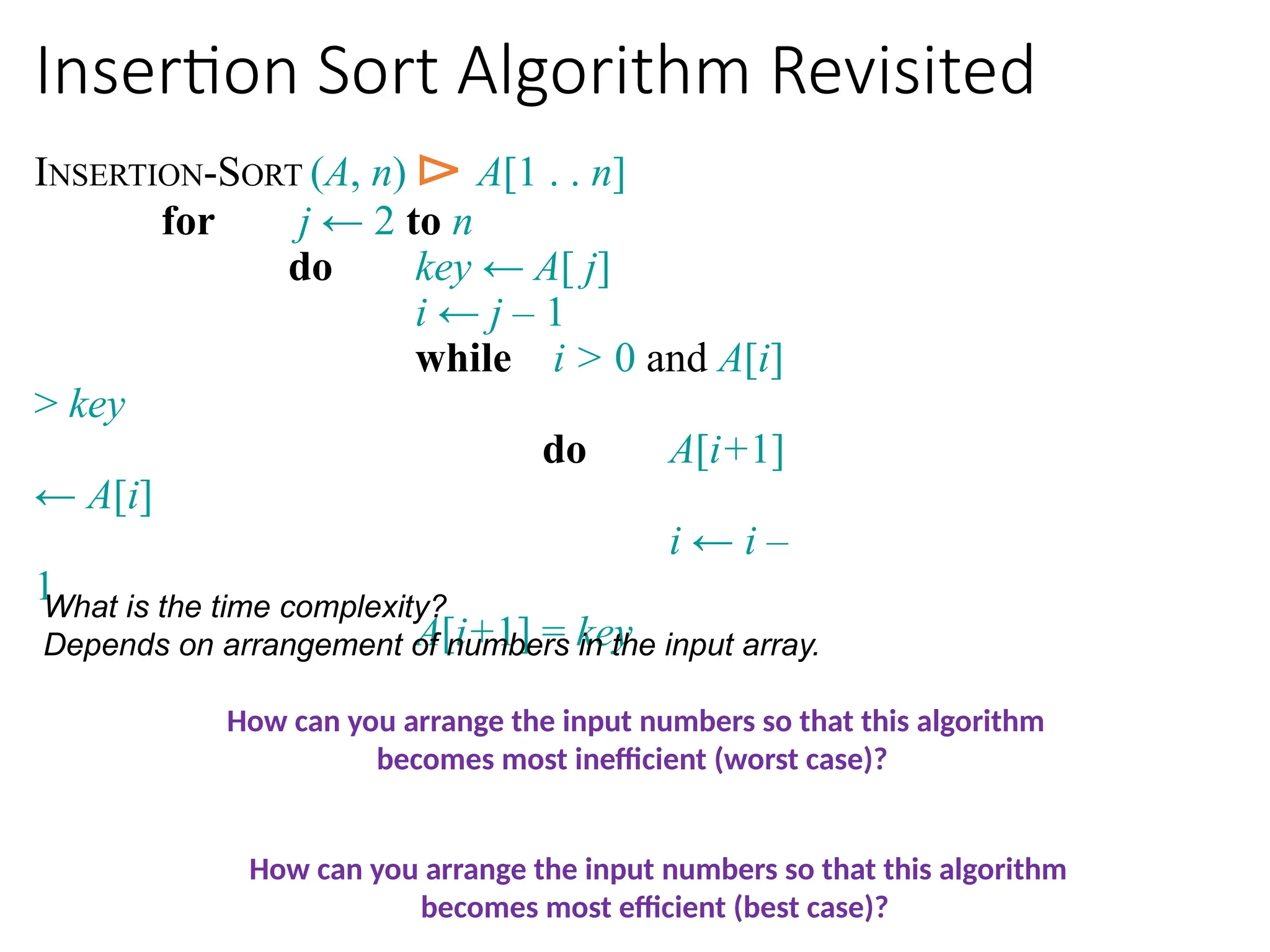 Insertion Sort Algorithm Revisited
INSERTION-SORT (A, n) ⊳ A[1 . . n]
for j ← 2 to n
do key ← A[ j]
i ← j – 1
while i > 0 and A[i]
> key
do A[i+1]
← A[i]
i ← i –
1
A[i+1] = key
What is the time complexity?
Depends on arrangement of numbers in the input array.
How can you arrange the input numbers so that this algorithm
becomes most inefficient (worst case)?
How can you arrange the input numbers so that this algorithm
becomes most efficient (best case)?
 