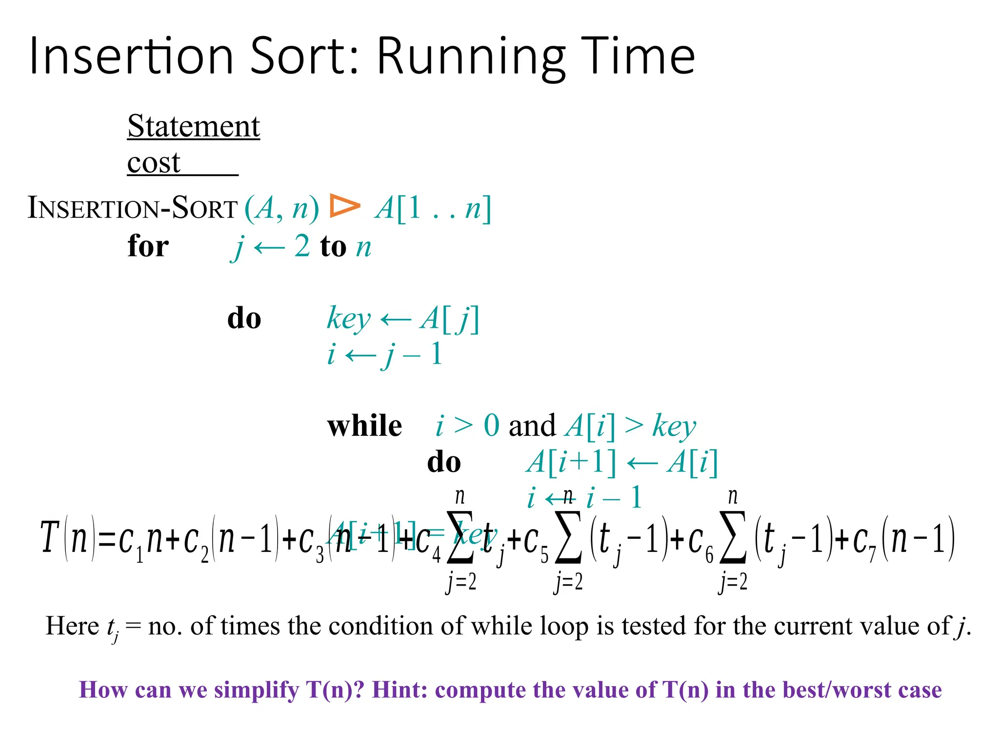 Insertion Sort: Running Time
Statement
cost
INSERTION-SORT (A, n) ⊳ A[1 . . n]
for j ← 2 to n
do key ← A[ j]
i ← j – 1
while i > 0 and A[i] > key
do A[i+1] ← A[i]
i ← i – 1
A[i+1] = key
𝑇(𝑛)=𝑐1𝑛+𝑐2(𝑛−1)+𝑐3(𝑛−1)+𝑐4∑
𝑗=2
𝑛
𝑡𝑗+𝑐5 ∑
𝑗=2
𝑛
(𝑡𝑗−1)+𝑐6∑
𝑗=2
𝑛
(𝑡𝑗−1)+𝑐7 (𝑛−1)
Here tj = no. of times the condition of while loop is tested for the current value of j.
How can we simplify T(n)? Hint: compute the value of T(n) in the best/worst case
 