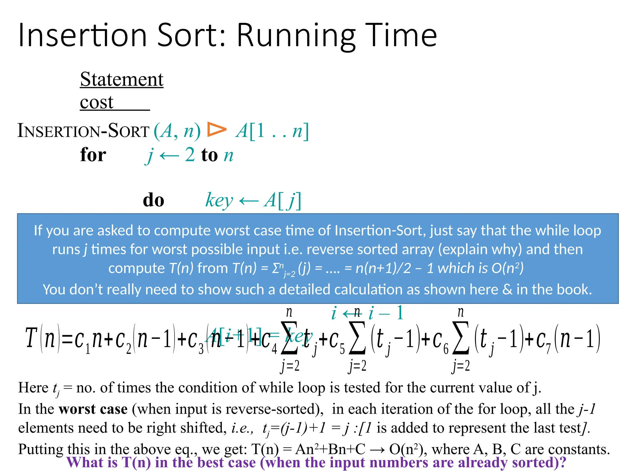 Insertion Sort: Running Time
Statement
cost
INSERTION-SORT (A, n) ⊳ A[1 . . n]
for j ← 2 to n
do key ← A[ j]
i ← j – 1
while i > 0 and A[i] > key
do A[i+1] ← A[i]
i ← i – 1
A[i+1] = key
𝑇(𝑛)=𝑐1𝑛+𝑐2(𝑛−1)+𝑐3(𝑛−1)+𝑐4∑
𝑗=2
𝑛
𝑡𝑗+𝑐5 ∑
𝑗=2
𝑛
(𝑡𝑗−1)+𝑐6∑
𝑗=2
𝑛
(𝑡𝑗−1)+𝑐7 (𝑛−1)
Here tj = no. of times the condition of while loop is tested for the current value of j.
In the worst case (when input is reverse-sorted), in each iteration of the for loop, all the j-1
elements need to be right shifted, i.e., tj=(j-1)+1 = j :[1 is added to represent the last test].
Putting this in the above eq., we get: T(n) = An2
+Bn+C → O(n2
), where A, B, C are constants.
What is T(n) in the best case (when the input numbers are already sorted)?
If you are asked to compute worst case time of Insertion-Sort, just say that the while loop
runs j times for worst possible input i.e. reverse sorted array (explain why) and then
compute T(n) from T(n) = Σn
j=2 (j) = …. = n(n+1)/2 – 1 which is O(n2
)
You don’t really need to show such a detailed calculation as shown here & in the book.
 