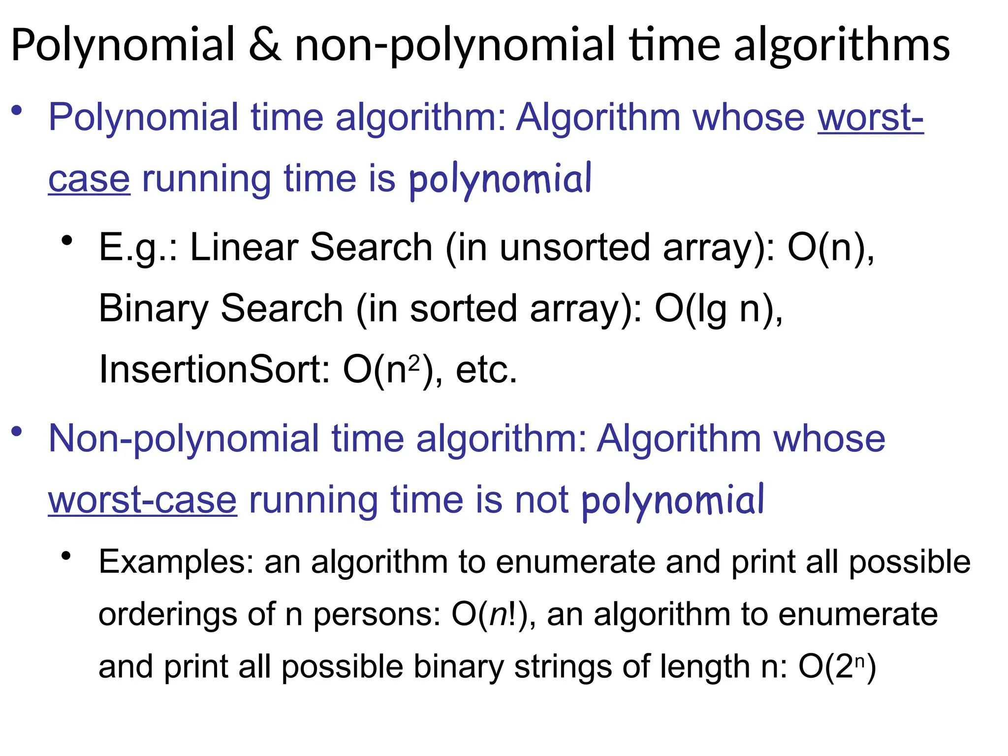 Polynomial & non-polynomial time algorithms
• Polynomial time algorithm: Algorithm whose worst-
case running time is polynomial
• E.g.: Linear Search (in unsorted array): O(n),
Binary Search (in sorted array): O(lg n),
InsertionSort: O(n2
), etc.
• Non-polynomial time algorithm: Algorithm whose
worst-case running time is not polynomial
• Examples: an algorithm to enumerate and print all possible
orderings of n persons: O(n!), an algorithm to enumerate
and print all possible binary strings of length n: O(2n
)
 