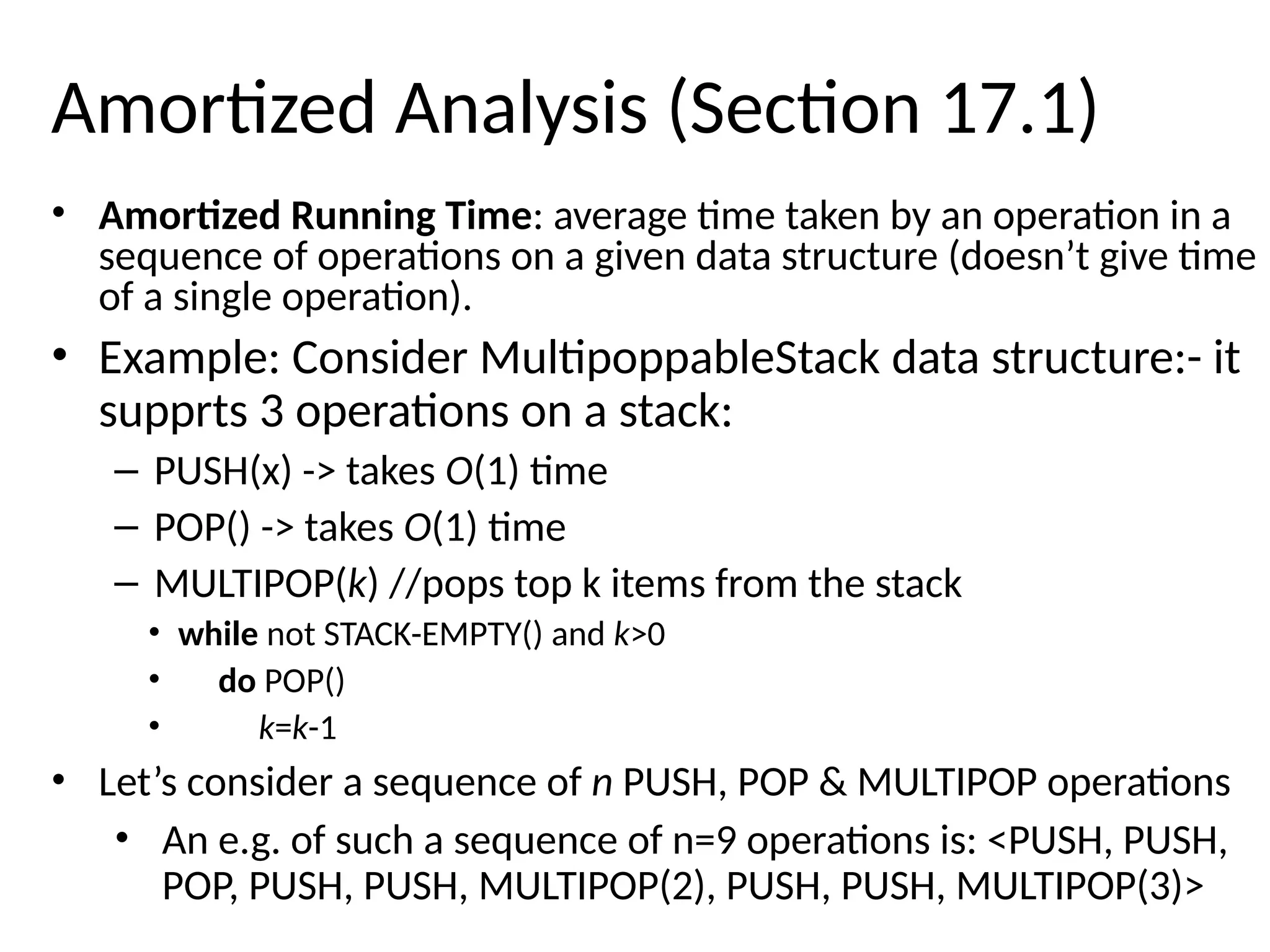 Amortized Analysis (Section 17.1)
• Amortized Running Time: average time taken by an operation in a
sequence of operations on a given data structure (doesn’t give time
of a single operation).
• Example: Consider MultipoppableStack data structure:- it
supprts 3 operations on a stack:
– PUSH(x) -> takes O(1) time
– POP() -> takes O(1) time
– MULTIPOP(k) //pops top k items from the stack
• while not STACK-EMPTY() and k>0
• do POP()
• k=k-1
• Let’s consider a sequence of n PUSH, POP & MULTIPOP operations
• An e.g. of such a sequence of n=9 operations is: <PUSH, PUSH,
POP, PUSH, PUSH, MULTIPOP(2), PUSH, PUSH, MULTIPOP(3)>
 