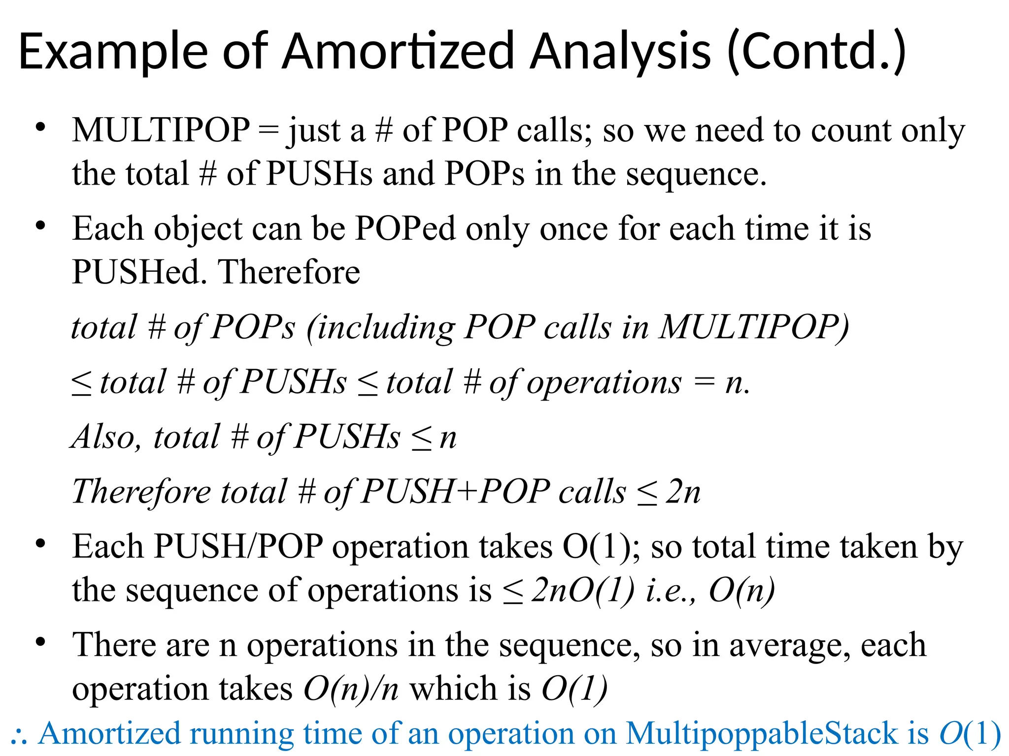 • MULTIPOP = just a # of POP calls; so we need to count only
the total # of PUSHs and POPs in the sequence.
• Each object can be POPed only once for each time it is
PUSHed. Therefore
total # of POPs (including POP calls in MULTIPOP)
≤ total # of PUSHs ≤ total # of operations = n.
Also, total # of PUSHs ≤ n
Therefore total # of PUSH+POP calls ≤ 2n
• Each PUSH/POP operation takes O(1); so total time taken by
the sequence of operations is ≤ 2nO(1) i.e., O(n)
• There are n operations in the sequence, so in average, each
operation takes O(n)/n which is O(1)
⸫ Amortized running time of an operation on MultipoppableStack is O(1)
Example of Amortized Analysis (Contd.)
 