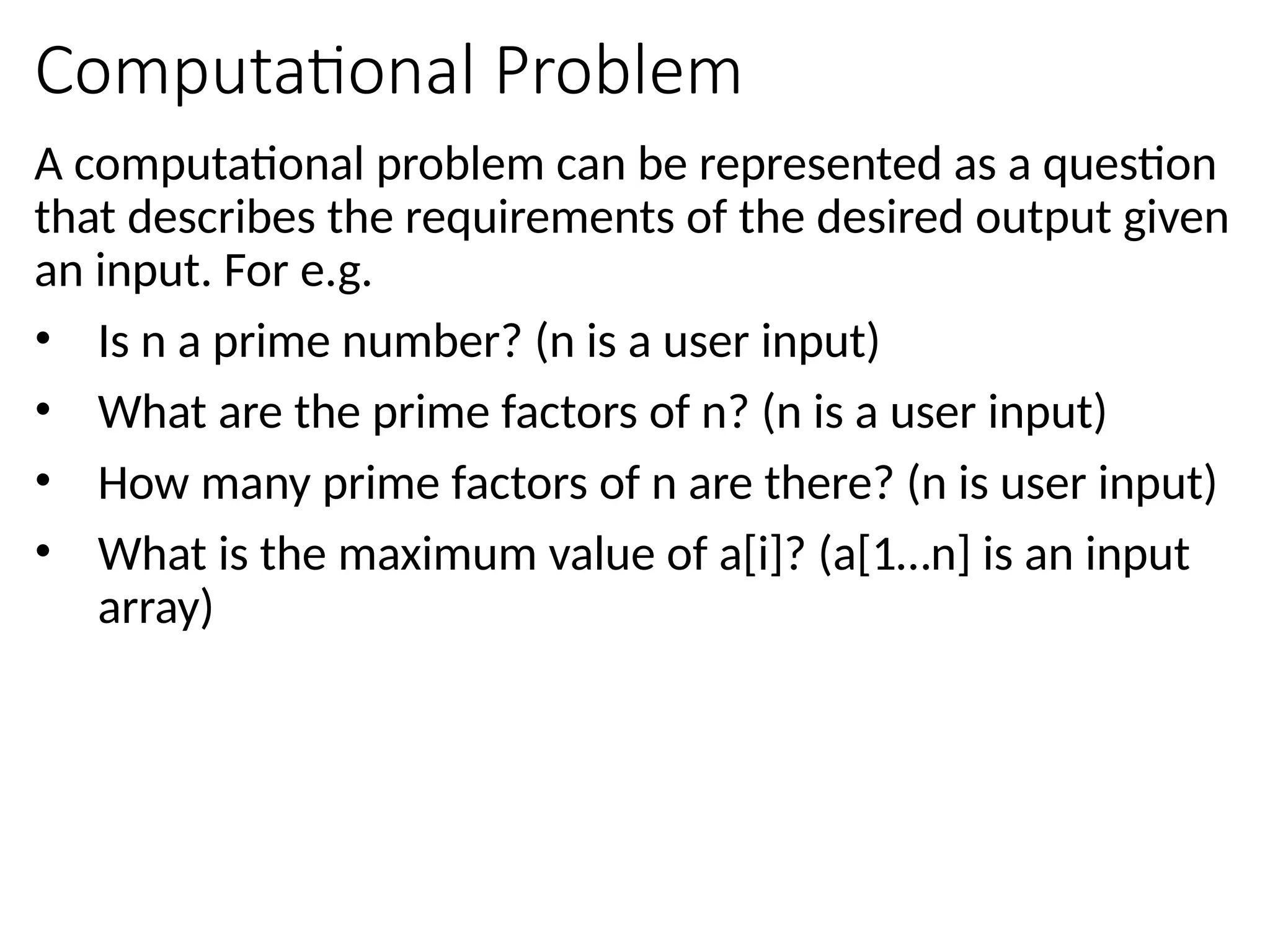 Computational Problem
A computational problem can be represented as a question
that describes the requirements of the desired output given
an input. For e.g.
• Is n a prime number? (n is a user input)
• What are the prime factors of n? (n is a user input)
• How many prime factors of n are there? (n is user input)
• What is the maximum value of a[i]? (a[1…n] is an input
array)
 